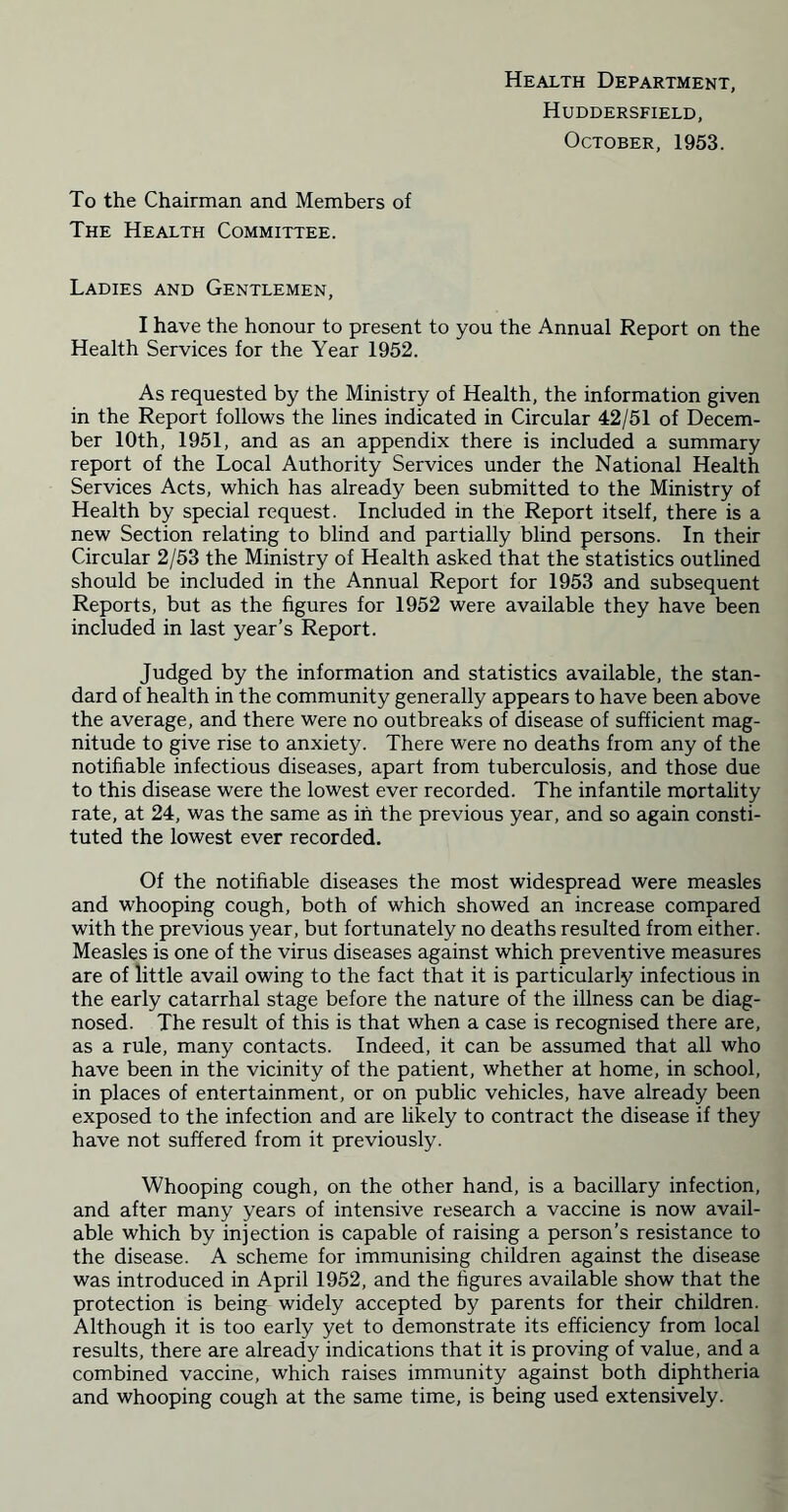 Health Department, Huddersfield, October, 1953. To the Chairman and Members of The Health Committee. Ladies and Gentlemen, I have the honour to present to you the Annual Report on the Health Services for the Year 1952. As requested by the Ministry of Health, the information given in the Report follows the lines indicated in Circular 42/51 of Decem- ber 10th, 1951, and as an appendix there is included a summary report of the Local Authority Services under the National Health Services Acts, which has already been submitted to the Ministry of Health by special request. Included in the Report itself, there is a new Section relating to blind and partially blind persons. In their Circular 2/53 the Ministry of Health asked that the statistics outlined should be included in the Annual Report for 1953 and subsequent Reports, but as the figures for 1952 were available they have been included in last year’s Report. Judged by the information and statistics available, the stan- dard of health in the community generally appears to have been above the average, and there were no outbreaks of disease of sufficient mag- nitude to give rise to anxiety. There were no deaths from any of the notifiable infectious diseases, apart from tuberculosis, and those due to this disease were the lowest ever recorded. The infantile mortality rate, at 24, was the same as in the previous year, and so again consti- tuted the lowest ever recorded. Of the notifiable diseases the most widespread were measles and whooping cough, both of which showed an increase compared with the previous year, but fortunately no deaths resulted from either. Measles is one of the virus diseases against which preventive measures are of little avail owing to the fact that it is particularly infectious in the early catarrhal stage before the nature of the illness can be diag- nosed. The result of this is that when a case is recognised there are, as a rule, many contacts. Indeed, it can be assumed that all who have been in the vicinity of the patient, whether at home, in school, in places of entertainment, or on public vehicles, have already been exposed to the infection and are likely to contract the disease if they have not suffered from it previously. Whooping cough, on the other hand, is a bacillary infection, and after many years of intensive research a vaccine is now avail- able which by injection is capable of raising a person’s resistance to the disease. A scheme for immunising children against the disease was introduced in April 1952, and the figures available show that the protection is being widely accepted by parents for their children. Although it is too early yet to demonstrate its efficiency from local results, there are already indications that it is proving of value, and a combined vaccine, which raises immunity against both diphtheria and whooping cough at the same time, is being used extensively.