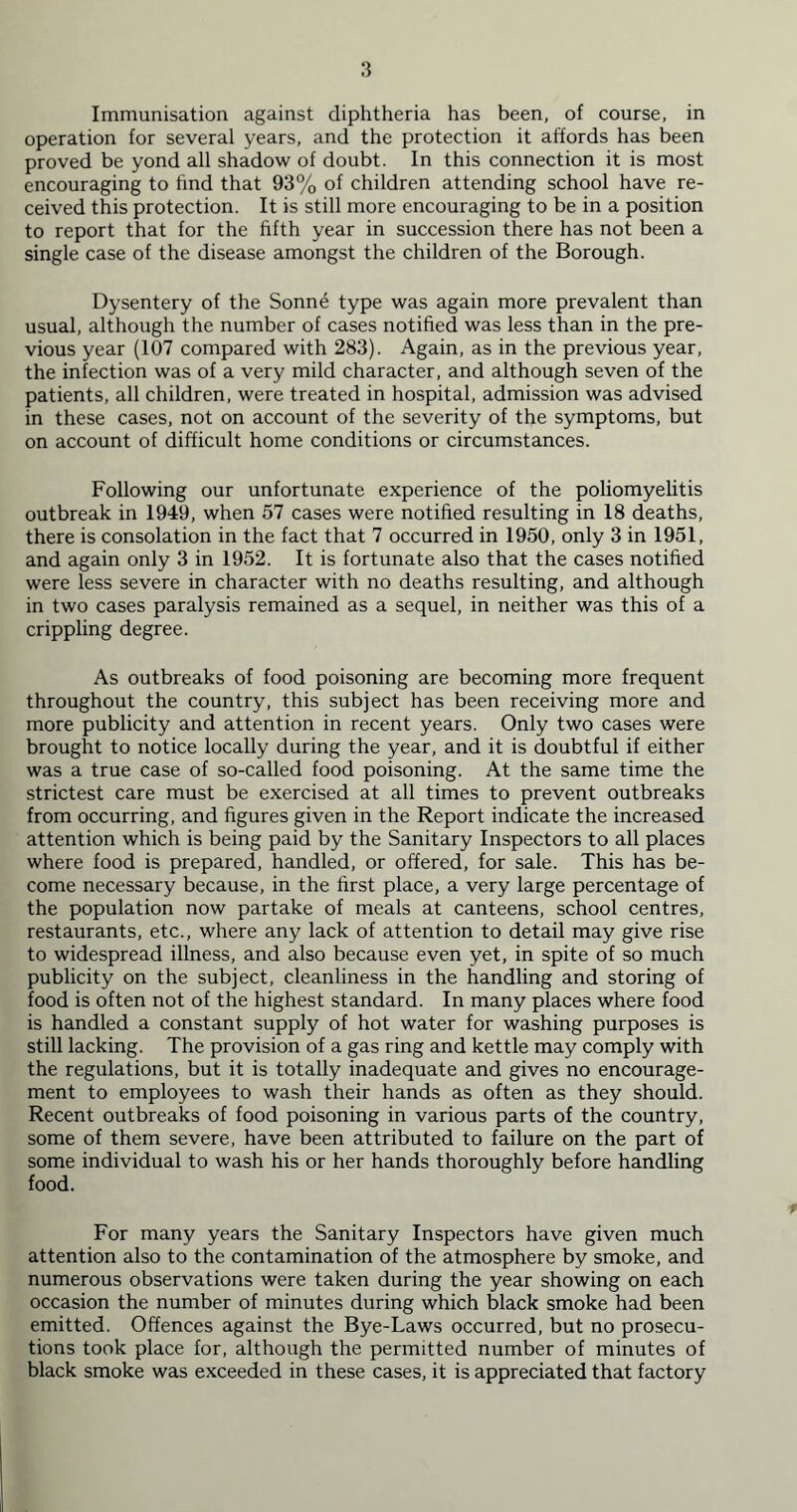 operation for several years, and the protection it affords has been proved be yond all shadow of doubt. In this connection it is most encouraging to find that 93% of children attending school have re- ceived this protection. It is still more encouraging to be in a position to report that for the fifth year in succession there has not been a single case of the disease amongst the children of the Borough. Dysentery of the Sonne type was again more prevalent than usual, although the number of cases notified was less than in the pre- vious year (107 compared with 283). Again, as in the previous year, the infection was of a very mild character, and although seven of the patients, all children, were treated in hospital, admission was advised in these cases, not on account of the severity of the symptoms, but on account of difficult home conditions or circumstances. Following our unfortunate experience of the poliomyelitis outbreak in 1949, when 57 cases were notified resulting in 18 deaths, there is consolation in the fact that 7 occurred in 1950, only 3 in 1951, and again only 3 in 1952. It is fortunate also that the cases notified were less severe in character with no deaths resulting, and although in two cases paralysis remained as a sequel, in neither was this of a crippling degree. As outbreaks of food poisoning are becoming more frequent throughout the country, this subject has been receiving more and more publicity and attention in recent years. Only two cases were brought to notice locally during the year, and it is doubtful if either was a true case of so-called food poisoning. At the same time the strictest care must be exercised at all times to prevent outbreaks from occurring, and figures given in the Report indicate the increased attention which is being paid by the Sanitary Inspectors to all places where food is prepared, handled, or offered, for sale. This has be- come necessary because, in the first place, a very large percentage of the population now partake of meals at canteens, school centres, restaurants, etc., where any lack of attention to detail may give rise to widespread illness, and also because even yet, in spite of so much publicity on the subject, cleanliness in the handling and storing of food is often not of the highest standard. In many places where food is handled a constant supply of hot water for washing purposes is still lacking. The provision of a gas ring and kettle may comply with the regulations, but it is totally inadequate and gives no encourage- ment to employees to wash their hands as often as they should. Recent outbreaks of food poisoning in various parts of the country, some of them severe, have been attributed to failure on the part of some individual to wash his or her hands thoroughly before handling food. For many years the Sanitary Inspectors have given much attention also to the contamination of the atmosphere by smoke, and numerous observations were taken during the year showing on each occasion the number of minutes during which black smoke had been emitted. Offences against the Bye-Laws occurred, but no prosecu- tions took place for, although the permitted number of minutes of black smoke was exceeded in these cases, it is appreciated that factory