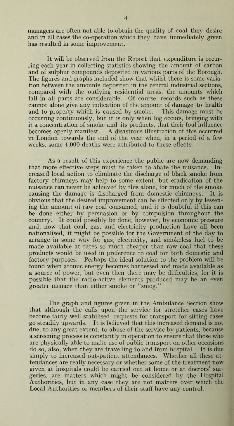 managers are often not able to obtain the quality of coal they desire and in all cases the co-operation which they have immediately given has resulted in some improvement. It will be observed from the Report that expenditure is occur- ring each year in collecting statistics showing the amount of carbon and of sulphur compounds deposited in various parts of the Borough. The figures and graphs included show that whilst there is some varia- tion between the amounts deposited in the central industrial sections, compared with the outlying residential areas, the amounts which fall in all parts are considerable. Of course, records such as these cannot alone give any indication of the amount of damage to health and to property which is caused by smoke. This damage must be occurring continuously, but it is only when fog occurs, bringing with it a concentration of smoke and its products, that their foul influence becomes openly manifest. A disastrous illustration of this occurred in London towards the end of the year when, in a period of a few weeks, some 4,000 deaths were attributed to these effects. As a result of this experience the public are now demanding that more effective steps must be taken to abate the nuisance. In- creased local action to eliminate the discharge of black smoke from factory chimneys may help to some extent, but eradication of the nuisance can never be achieved by this alone, for much of the smoke causing the damage is discharged from domestic chimneys. It is obvious that the desired improvement can be effected only by lessen- ing the amount of raw coal consumed, and it is doubtful if this can be done either by persuasion or by compulsion throughout the country. It could possibly be done, however, by economic pressure and, now that coal, gas, and electricity production have all been nationalised, it might be possible for the Government of the day to arrange in some way for gas, electricity, and smokeless fuel to be made available at rates so much cheaper than raw coal that these products would be used in preference to coal for both domestic and factory purposes. Perhaps the ideal solution to the problem will be found when atomic energy becomes harnessed and made available as a source of power, but even then there may be difficulties, for it is possible that the radio-active elements produced may be an even greater menace than either smoke or “smog.” The graph and figures given in the Ambulance Section show that although the calls upon the service for stretcher cases have become fairly well stabilised, requests for transport for sitting cases go steadily upwards. It is believed that this increased demand is not due, to any great extent, to abuse of the service by patients, because a screening process is constantly in operation to ensure that those who are physically able to make use of public transport on other occasions do so, also, when they are travelling to and from hospital. It is due simply to increased out-patient attendances. Whether all these at- tendances are really necessary or whether some of the treatment now given at hospitals could be carried out at home or at doctors’ sur- geries, are matters which might be considered by the Hospital Authorities, but in any case they are not matters over which the Local Authorities or members of their staff have any control.