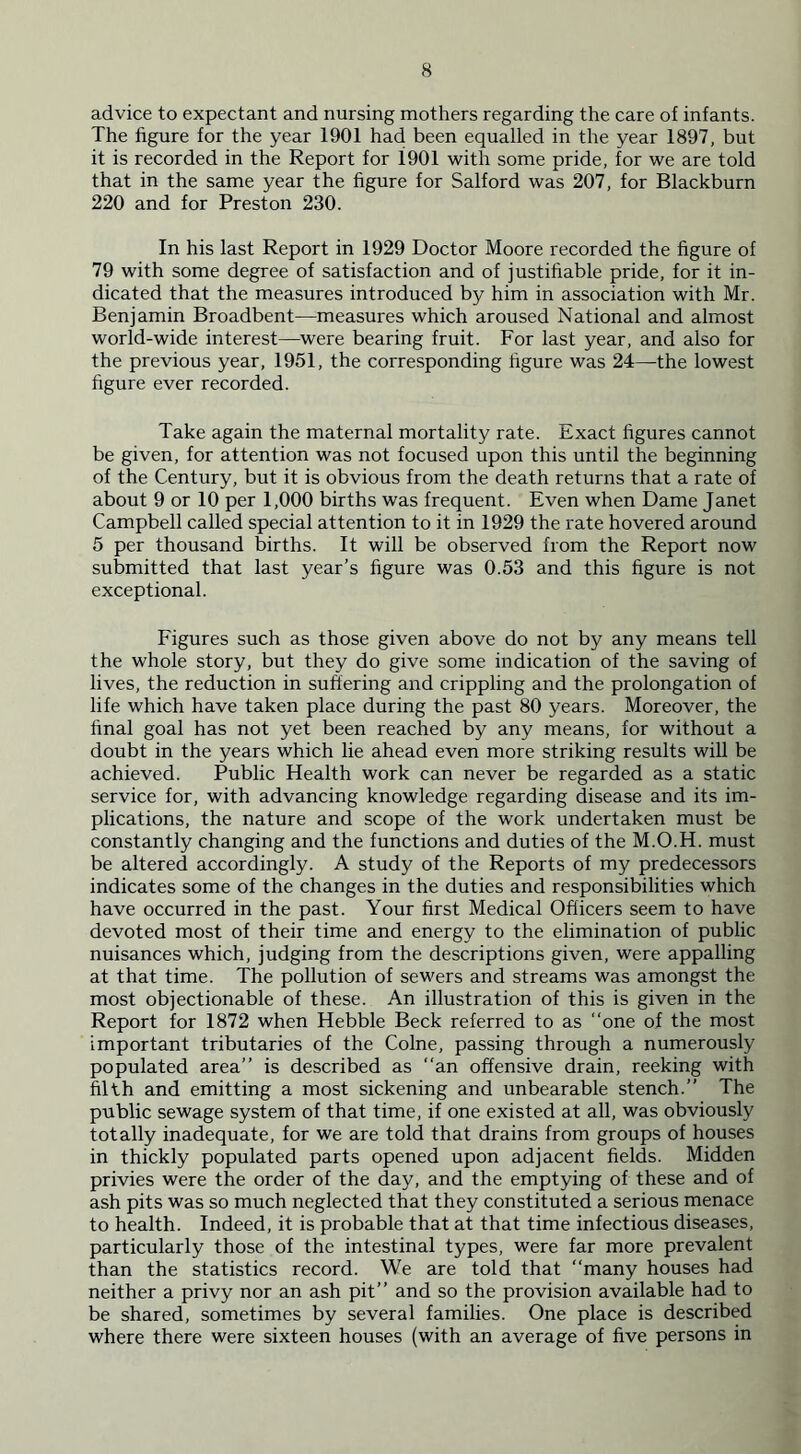 advice to expectant and nursing mothers regarding the care of infants. The figure for the year 1901 had been equalled in the year 1897, but it is recorded in the Report for 1901 with some pride, for we are told that in the same year the figure for Salford was 207, for Blackburn 220 and for Preston 230. In his last Report in 1929 Doctor Moore recorded the figure of 79 with some degree of satisfaction and of justifiable pride, for it in- dicated that the measures introduced by him in association with Mr. Benjamin Broadbent—measures which aroused National and almost world-wide interest—were bearing fruit. For last year, and also for the previous year, 1951, the corresponding figure was 24—the lowest figure ever recorded. Take again the maternal mortality rate. Exact figures cannot be given, for attention was not focused upon this until the beginning of the Century, but it is obvious from the death returns that a rate of about 9 or 10 per 1,000 births was frequent. Even when Dame Janet Campbell called special attention to it in 1929 the rate hovered around 5 per thousand births. It will be observed from the Report now submitted that last year’s figure was 0.53 and this figure is not exceptional. Figures such as those given above do not by any means tell the whole story, but they do give some indication of the saving of lives, the reduction in suffering and crippling and the prolongation of life which have taken place during the past 80 years. Moreover, the final goal has not yet been reached by any means, for without a doubt in the years which lie ahead even more striking results will be achieved. Public Health work can never be regarded as a static service for, with advancing knowledge regarding disease and its im- plications, the nature and scope of the work undertaken must be constantly changing and the functions and duties of the M.O.H. must be altered accordingly. A study of the Reports of my predecessors indicates some of the changes in the duties and responsibilities which have occurred in the past. Your first Medical Officers seem to have devoted most of their time and energy to the elimination of public nuisances which, judging from the descriptions given, were appalling at that time. The pollution of sewers and streams was amongst the most objectionable of these. An illustration of this is given in the Report for 1872 when Hebble Beck referred to as “one of the most important tributaries of the Colne, passing through a numerously populated area” is described as “an offensive drain, reeking with filth and emitting a most sickening and unbearable stench.” The public sewage system of that time, if one existed at all, was obviously totally inadequate, for we are told that drains from groups of houses in thickly populated parts opened upon adjacent fields. Midden privies were the order of the day, and the emptying of these and of ash pits was so much neglected that they constituted a serious menace to health. Indeed, it is probable that at that time infectious diseases, particularly those of the intestinal types, were far more prevalent than the statistics record. We are told that “many houses had neither a privy nor an ash pit” and so the provision available had to be shared, sometimes by several families. One place is described where there were sixteen houses (with an average of five persons in