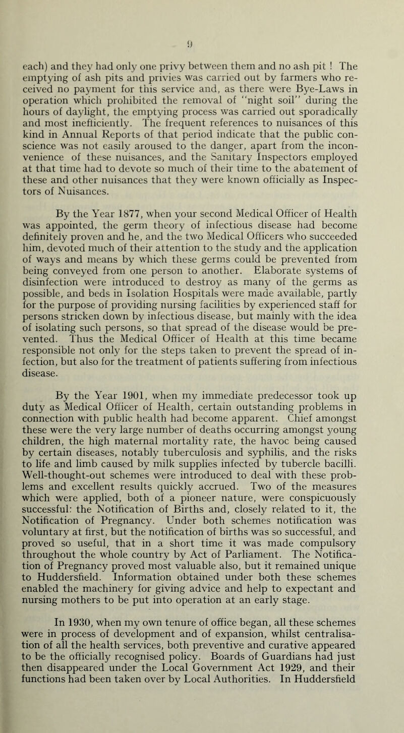 each) and they had only one privy between them and no ash pit ! The emptying of ash pits and privies was carried out by farmers who re- ceived no payment for this service and, as there were Bye-Laws in operation which prohibited the removal of “night soil” during the hours of daylight, the emptying process was carried out sporadically and most inefficiently. The frequent references to nuisances of this kind in Annual Reports of that period indicate that the public con- science was not easily aroused to the danger, apart from the incon- venience of these nuisances, and the Sanitary Inspectors employed at that time had to devote so much of their time to the abatement of these and other nuisances that they were known officially as Inspec- tors of Nuisances. By the Year 1877, when your second Medical Officer of Health was appointed, the germ theory of infectious disease had become definitely proven and he, and the two Medical Officers who succeeded him, devoted much of their attention to the study and the application of ways and means by which these germs could be prevented from being conveyed from one person to another. Elaborate systems of disinfection were introduced to destroy as many of the germs as possible, and beds in Isolation Hospitals were made available, partly for the purpose of providing nursing facilities by experienced staff for persons stricken down by infectious disease, but mainly with the idea of isolating such persons, so that spread of the disease would be pre- vented. Thus the Medical Officer of Health at this time became responsible not only for the steps taken to prevent the spread of in- fection, but also for the treatment of patients suffering from infectious disease. By the Year 1901, when my immediate predecessor took up duty as Medical Officer of Health, certain outstanding problems in connection with public health had become apparent. Chief amongst these were the very large number of deaths occurring amongst young children, the high maternal mortality rate, the havoc being caused by certain diseases, notably tuberculosis and syphilis, and the risks to life and limb caused by milk supplies infected by tubercle bacilli. Well-thought-out schemes were introduced to deal with these prob- lems and excellent results quickly accrued. Two of the measures which were applied, both of a pioneer nature, were conspicuously successful: the Notification of Births and, closely related to it, the Notification of Pregnancy. Under both schemes notification was voluntary at first, but the notification of births was so successful, and proved so useful, that in a short time it was made compulsory throughout the whole country by Act of Parliament. The Notifica- tion of Pregnancy proved most valuable also, but it remained unique to Huddersfield. Information obtained under both these schemes enabled the machinery for giving advice and help to expectant and nursing mothers to be put into operation at an early stage. In 1930, when my own tenure of office began, all these schemes were in process of development and of expansion, whilst centralisa- tion of all the health services, both preventive and curative appeared to be the officially recognised policy. Boards of Guardians had just then disappeared under the Local Government Act 1929, and their functions had been taken over by Local Authorities. In Huddersfield