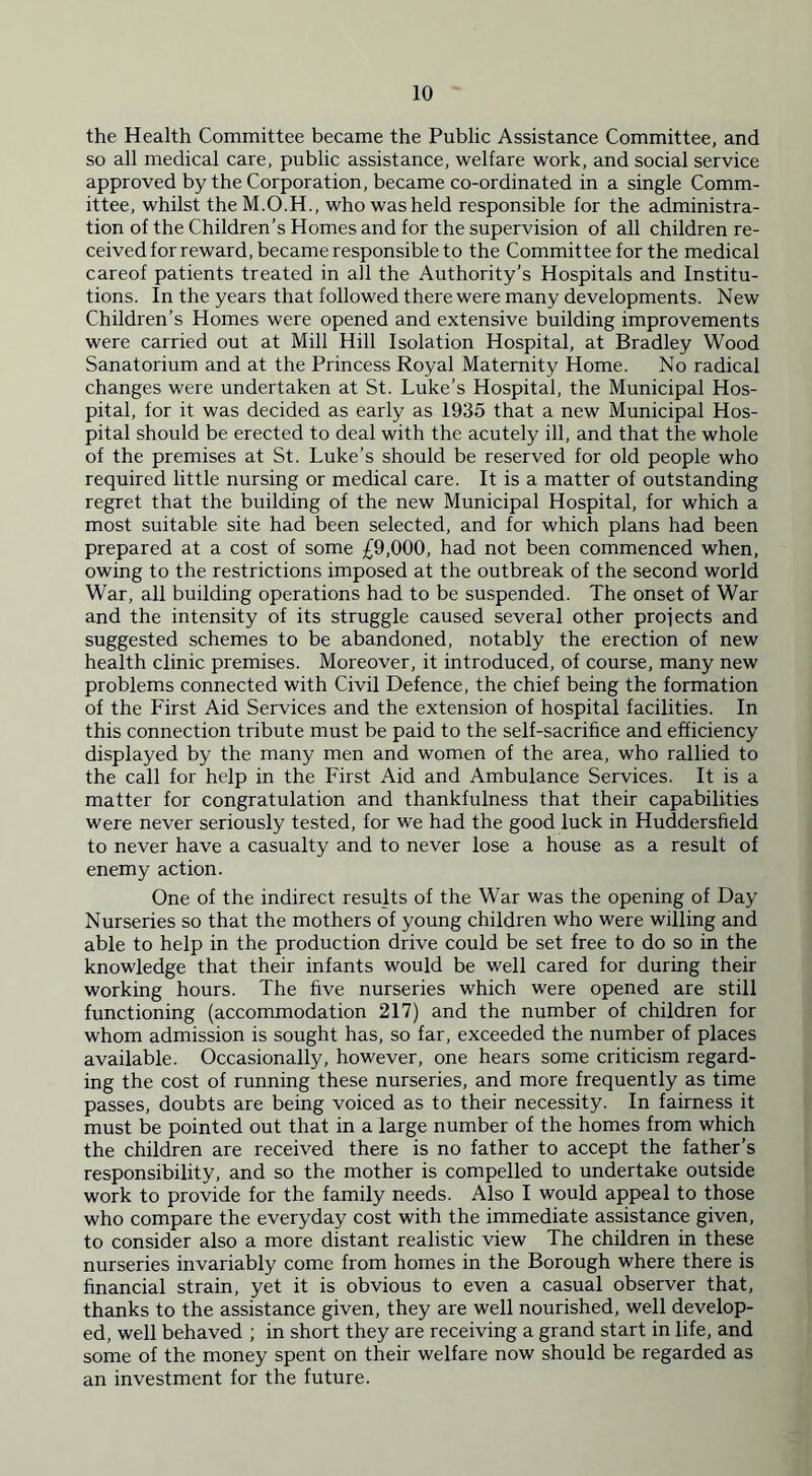 the Health Committee became the Public Assistance Committee, and so all medical care, public assistance, welfare work, and social service approved by the Corporation, became co-ordinated in a single Comm- ittee, whilst theM.O.H., who was held responsible for the administra- tion of the Children’s Homes and for the supervision of all children re- ceived for reward, became responsible to the Committee for the medical careof patients treated in all the Authority’s Hospitals and Institu- tions. In the years that followed there were many developments. New Children’s Homes were opened and extensive building improvements were carried out at Mill Hill Isolation Hospital, at Bradley Wood Sanatorium and at the Princess Royal Maternity Home. No radical changes were undertaken at St. Luke’s Hospital, the Municipal Hos- pital, for it was decided as early as 1935 that a new Municipal Hos- pital should be erected to deal with the acutely ill, and that the whole of the premises at St. Luke’s should be reserved for old people who required little nursing or medical care. It is a matter of outstanding regret that the building of the new Municipal Hospital, for which a most suitable site had been selected, and for which plans had been prepared at a cost of some £9,000, had not been commenced when, owing to the restrictions imposed at the outbreak of the second world War, all building operations had to be suspended. The onset of War and the intensity of its struggle caused several other projects and suggested schemes to be abandoned, notably the erection of new health clinic premises. Moreover, it introduced, of course, many new problems connected with Civil Defence, the chief being the formation of the First Aid Services and the extension of hospital facilities. In this connection tribute must be paid to the self-sacrifice and efficiency displayed by the many men and women of the area, who rallied to the call for help in the First Aid and Ambulance Services. It is a matter for congratulation and thankfulness that their capabilities were never seriously tested, for we had the good luck in Huddersfield to never have a casualty and to never lose a house as a result of enemy action. One of the indirect results of the War was the opening of Day Nurseries so that the mothers of young children who were willing and able to help in the production drive could be set free to do so in the knowledge that their infants would be well cared for during their working hours. The five nurseries which were opened are still functioning (accommodation 217) and the number of children for whom admission is sought has, so far, exceeded the number of places available. Occasionally, however, one hears some criticism regard- ing the cost of running these nurseries, and more frequently as time passes, doubts are being voiced as to their necessity. In fairness it must be pointed out that in a large number of the homes from which the children are received there is no father to accept the father’s responsibility, and so the mother is compelled to undertake outside work to provide for the family needs. Also I would appeal to those who compare the everyday cost with the immediate assistance given, to consider also a more distant realistic view The children in these nurseries invariably come from homes in the Borough where there is financial strain, yet it is obvious to even a casual observer that, thanks to the assistance given, they are well nourished, well develop- ed, well behaved ; in short they are receiving a grand start in life, and some of the money spent on their welfare now should be regarded as an investment for the future.
