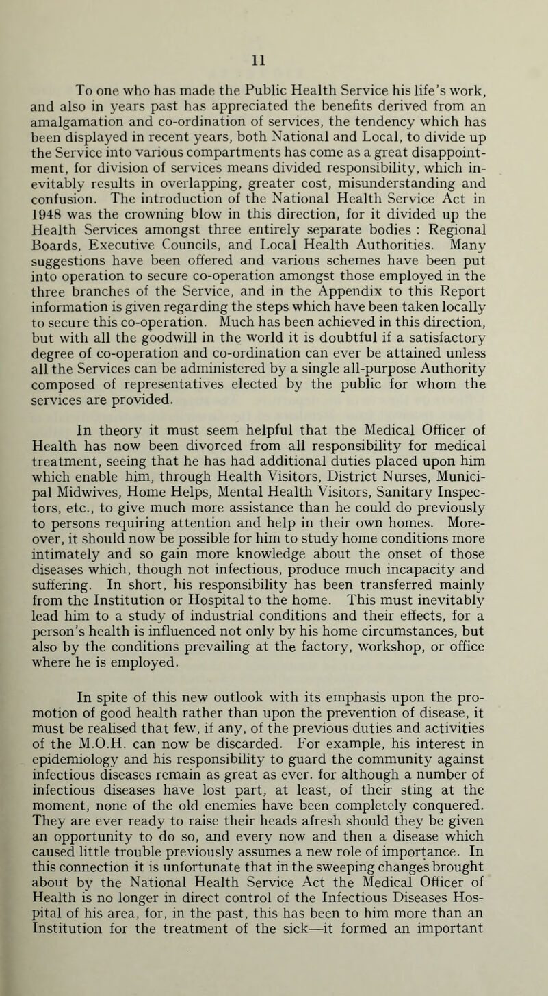 To one who has made the Public Health Service his life’s work, and also in years past has appreciated the benefits derived from an amalgamation and co-ordination of services, the tendency which has been displayed in recent years, both National and Local, to divide up the Service into various compartments has come as a great disappoint- ment, for division of services means divided responsibility, which in- evitably results in overlapping, greater cost, misunderstanding and confusion. The introduction of the National Health Service Act in 1948 was the crowning blow in this direction, for it divided up the Health Services amongst three entirely separate bodies : Regional Boards, Executive Councils, and Local Health Authorities. Many suggestions have been offered and various schemes have been put into operation to secure co-operation amongst those employed in the three branches of the Service, and in the Appendix to this Report information is given regarding the steps which have been taken locally to secure this co-operation. Much has been achieved in this direction, but with all the goodwill in the world it is doubtful if a satisfactory degree of co-operation and co-ordination can ever be attained unless all the Services can be administered by a single all-purpose Authority composed of representatives elected by the public for whom the services are provided. In theory it must seem helpful that the Medical Officer of Health has now been divorced from all responsibility for medical treatment, seeing that he has had additional duties placed upon him which enable him, through Health Visitors, District Nurses, Munici- pal Midwives, Home Helps, Mental Health Visitors, Sanitary Inspec- tors, etc., to give much more assistance than he could do previously to persons requiring attention and help in their own homes. More- over, it should now be possible for him to study home conditions more intimately and so gain more knowledge about the onset of those diseases which, though not infectious, produce much incapacity and suffering. In short, his responsibility has been transferred mainly from the Institution or Hospital to the home. This must inevitably lead him to a study of industrial conditions and their effects, for a person’s health is influenced not only by his home circumstances, but also by the conditions prevailing at the factory, workshop, or office where he is employed. In spite of this new outlook with its emphasis upon the pro- motion of good health rather than upon the prevention of disease, it must be realised that few, if any, of the previous duties and activities of the M.O.H. can now be discarded. For example, his interest in epidemiology and his responsibility to guard the community against infectious diseases remain as great as ever, for although a number of infectious diseases have lost part, at least, of their sting at the moment, none of the old enemies have been completely conquered. They are ever ready to raise their heads afresh should they be given an opportunity to do so, and every now and then a disease which caused little trouble previously assumes a new role of importance. In this connection it is unfortunate that in the sweeping changes brought about by the National Health Service Act the Medical Officer of Health is no longer in direct control of the Infectious Diseases Hos- pital of his area, for, in the past, this has been to him more than an Institution for the treatment of the sick—it formed an important