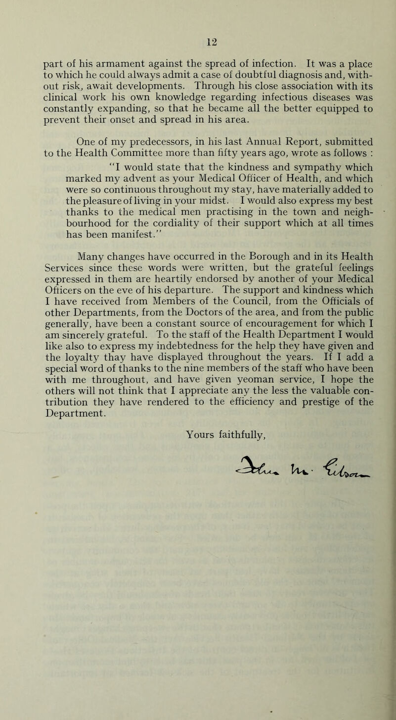part of his armament against the spread of infection. It was a place to which he could always admit a case of doubtful diagnosis and, with- out risk, await developments. Through his close association with its clinical work his own knowledge regarding infectious diseases was constantly expanding, so that he became all the better equipped to prevent their onset and spread in his area. One of my predecessors, in his last Annual Report, submitted to the Health Committee more than fifty years ago, wrote as follows : “I would state that the kindness and sympathy which marked my advent as your Medical Officer of Health, and which were so continuous throughout my stay, have materially added to the pleasure of living in your midst. I would also express my best thanks to the medical men practising in the town and neigh- bourhood for the cordiality of their support which at all times has been manifest.” Many changes have occurred in the Borough and in its Health Services since these words were written, but the grateful feelings expressed in them are heartily endorsed by another of your Medical Officers on the eve of his departure. The support and kindness which I have received from Members of the Council, from the Officials of other Departments, from the Doctors of the area, and from the public generally, have been a constant source of encouragement for which I am sincerely grateful. To the staff of the Health Department I would like also to express my indebtedness for the help they have given and the loyalty thay have displayed throughout the years. If I add a special word of thanks to the nine members of the staff who have been with me throughout, and have given yeoman service, I hope the others will not think that I appreciate any the less the valuable con- tribution they have rendered to the efficiency and prestige of the Department. Yours faithfully,