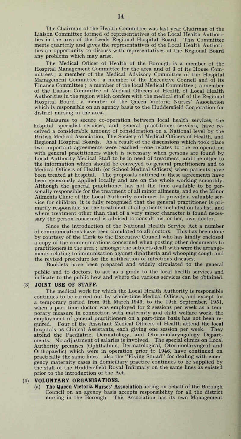 The Chairman of the Health Committee was last year Chairman of the Liaison Committee formed of representatives of the Local Health Authori- ties in the area of the Leeds Regional Hospital Board. This Committee meets quarterly and gives the representatives of the Local Health Authori- ties an opportunity to discuss with representatives of the Regional Board any problems which may arise. The Medical Officer of Health of the Borough is a member of the Hospital Management Committee for the area and of 3 of its House Com- mittees ; a member of the Medical Advisory Committee of the Hospital Management Committee ; a member of the Executive Council and of its Finance Committee ; a member of the local Medical Committee ; a member of the Liaison Committee of Medical Officers of Health of Local Health Authorities in the region which confers with the medical staff of the Regional Hospital Board ; a member of the Queen Victoria Nurses' Association which is responsible on an agency basis to the Huddersfield Corporation for district nursing in the area. Measures to secure co-operation between local health services, the hospital specialist services, and general practitioner services, have re- ceived a considerable amount of consideration on a National level by the British Medical Association, The Society of Medical Officers of Health, and Regional Hospital Boards. As a result of the discussions which took place two important agreements were reached—one relates to the co-operation with general practitioners which is necessary when persons are found by Local Authority Medical Staff to be in need of treatment, and the other to the information which should be conveyed to general practitioners and to Medical Officers of Health (or School Medical Officers) when patients have been treated at hospital. The proposals outlined in these agreements have been generously applied locally and are on the whole working smoothly. Although the general practitioner has not the time available to be per- sonally responsible for the treatment of all minor ailments, and so the Minor Ailments Clinic of the Local Authority continues to provide a valuable ser- vice for children, it is fully recognised that the general practitioner is pri- marily responsible for the treatment of all patients included on his list, and where treatment other than that of a very minor character is found neces- sary the person concerned is advised to consult his, or her, own doctor. Since the introduction of the National Health Service Act a number of communications have been circulated to all doctors. This has been done by courtesy of the Clerk to the Executive Council who has kindly enclosed a copy of the communications concerned when posting other documents to practitioners in the area ; amongst the subjects dealt with were the arrange- ments relating to immunisation against diphtheria and whooping cough and the revised procedure for the notification of infectious diseases. Booklets have been prepared and widely circulated to the general public and to doctors, to act as a guide to the local health services and indicate to the public how and where the various services can be obtained. (3) JOINT USE OF STAFF. The medical work for which the Local Health Authority is responsible continues to be carried out by whole-time Medical Officers, and except for a temporary period from 9th March,1949, to the 19th September, 1951, when a part-time doctor was employed for 2 sessions per week as a tem- porary measure in connection with maternity and child welfare work, the employment of general practitioners on a part-time basis has not been re- quired. Four of the Assistant Medical Officers of Health attend the local hospitals as Clinical Assistants, each giving one session per week. They attend the Paediatric, Dermatology, and Otorhinolaryngology Depart- ments. No adjustment of salaries is involved. The special clinics on Local Authority premises (Ophthalmic, Dermatological, Otorhinolaryngeal and Orthopaedic) which were in operation prior to 1946, have continued on practically the same lines ; also the Flying Squad for dealing with emer- gency maternity cases in domiciliary practice continues to be supplied by the staff of the Huddersfield Royal Infirmary on the same lines as existed prior to the introduction of the Act. (4) VOLUNTARY ORGANISATIONS. (a) The Queen Victoria Nurses’ Association acting on behalf of the Borough Council on an agency basis accepts responsibility for all the district nursing in the Borough. This Association has its own Management