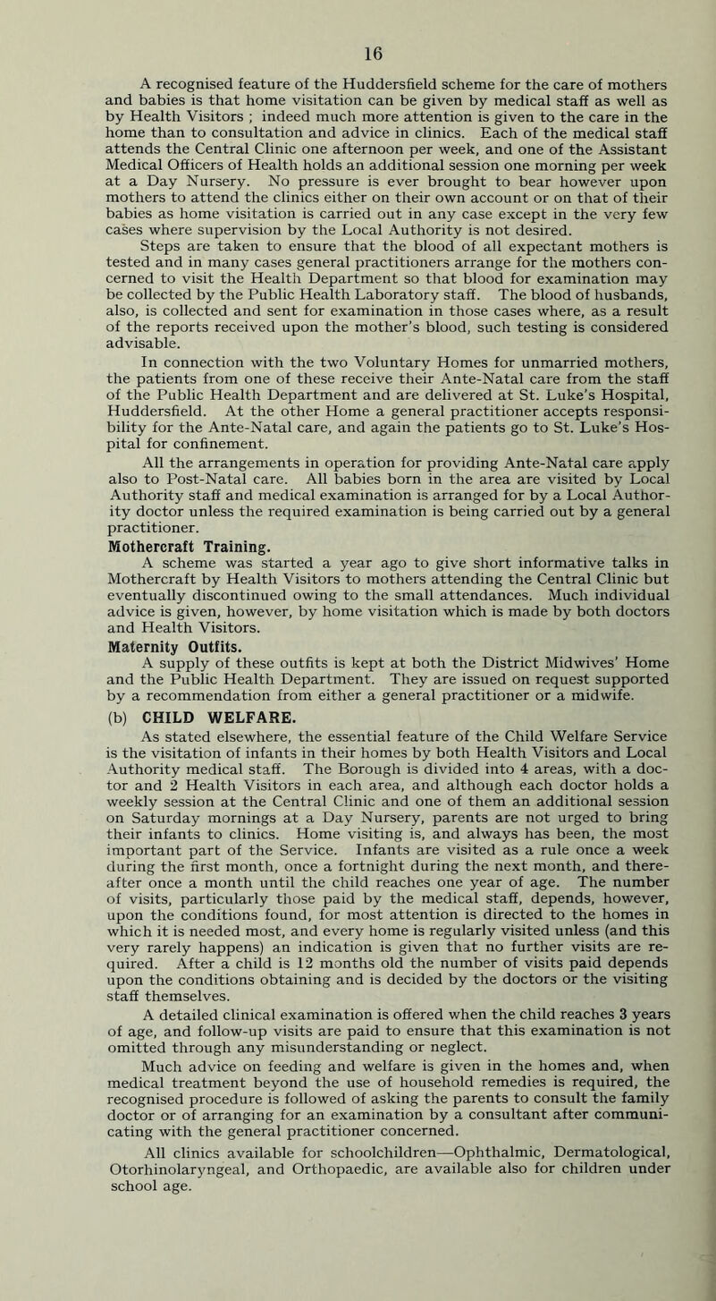 A recognised feature of the Huddersfield scheme for the care of mothers and babies is that home visitation can be given by medical staff as well as by Health Visitors ; indeed much more attention is given to the care in the home than to consultation and advice in clinics. Each of the medical staff attends the Central Clinic one afternoon per week, and one of the Assistant Medical Officers of Health holds an additional session one morning per week at a Day Nursery. No pressure is ever brought to bear however upon mothers to attend the clinics either on their own account or on that of their babies as home visitation is carried out in any case except in the very few cases where supervision by the Local Authority is not desired. Steps are taken to ensure that the blood of all expectant mothers is tested and in many cases general practitioners arrange for the mothers con- cerned to visit the Health Department so that blood for examination may be collected by the Public Health Laboratory staff. The blood of husbands, also, is collected and sent for examination in those cases where, as a result of the reports received upon the mother’s blood, such testing is considered advisable. In connection with the two Voluntary Homes for unmarried mothers, the patients from one of these receive their Ante-Natal care from the staff of the Public Health Department and are delivered at St. Luke’s Hospital, Huddersfield. At the other Home a general practitioner accepts responsi- bility for the Ante-Natal care, and again the patients go to St. Luke’s Hos- pital for confinement. All the arrangements in operation for providing Ante-Natal care apply also to Post-Natal care. All babies born in the area are visited by Local Authority staff and medical examination is arranged for by a Local Author- ity doctor unless the required examination is being carried out by a general practitioner. Mothercraft Training. A scheme was started a year ago to give short informative talks in Mothercraft by Health Visitors to mothers attending the Central Clinic but eventually discontinued owing to the small attendances. Much individual advice is given, however, by home visitation which is made by both doctors and Health Visitors. Maternity Outfits. A supply of these outfits is kept at both the District Midwives’ Home and the Public Health Department. They are issued on request supported by a recommendation from either a general practitioner or a midwife. (b) CHILD WELFARE. As stated elsewhere, the essential feature of the Child Welfare Service is the visitation of infants in their homes by both Health Visitors and Local Authority medical staff. The Borough is divided into 4 areas, with a doc- tor and 2 Health Visitors in each area, and although each doctor holds a weekly session at the Central Clinic and one of them an additional session on Saturday mornings at a Day Nursery, parents are not urged to bring their infants to clinics. Home visiting is, and always has been, the most important part of the Service. Infants are visited as a rule once a week during the first month, once a fortnight during the next month, and there- after once a month until the child reaches one year of age. The number of visits, particularly those paid by the medical staff, depends, however, upon the conditions found, for most attention is directed to the homes in which it is needed most, and every home is regularly visited unless (and this very rarely happens) an indication is given that no further visits are re- quired. After a child is 12 months old the number of visits paid depends upon the conditions obtaining and is decided by the doctors or the visiting staff themselves. A detailed clinical examination is offered when the child reaches 3 years of age, and follow-up visits are paid to ensure that this examination is not omitted through any misunderstanding or neglect. Much advice on feeding and welfare is given in the homes and, when medical treatment beyond the use of household remedies is required, the recognised procedure is followed of asking the parents to consult the family doctor or of arranging for an examination by a consultant after communi- cating with the general practitioner concerned. All clinics available for schoolchildren—Ophthalmic, Dermatological, Otorhinolaryngeal, and Orthopaedic, are available also for children under school age.