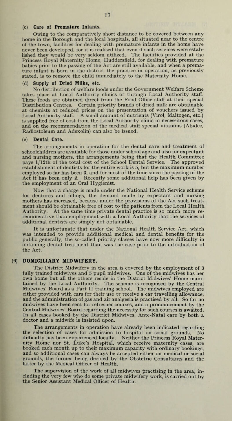 (c) Care of Premature Infants. Owing to the comparatively short distance to be covered between any home in the Borough and the local hospitals, all situated near to the centre of the town, facilities for dealing with premature infants in the home have never been developed, for it is realised that even if such services were estab- lished they would be very seldom utilized. The facilities provided at the Princess Royal Maternity Home, Huddersfield, for dealing with premature babies prior to the passing of the Act are still available, and when a prema- ture infant is born in the district the practice in operation, as previously stated, is to remove the child immediately to the Maternity Home. (d) Supply of Dried Milks, etc. No distribution of welfare foods under the Government Welfare Scheme takes place at Local Authority clinics or through Local Authority staff. These foods are obtained direct from the Food Office staff at their special Distribution Centres. Certain priority brands of dried milk are obtainable at chemists at reduced prices on the presentation of vouchers issued by Local Authority staff. A small amount of nutrients (Virol, Maltogen, etc.) is supplied free of cost from the Local Authority clinic in necessitous cases, and on the recommendation of the medical staff special vitamins (Abidec, Radiostoleum and Adexolin) can also be issued. (e) Dental Care. The arrangements in operation for the dental care and treatment of schoolchildren are available for those under school age and also for expectant and nursing mothers, the arrangements being that the Health Committee pays 1 / 12th of the total cost of the School Dental Service. The approved establishment of dentists for the entire work is 5, but the maximum number employed so far has been 3, and for most of the time since the passing of the Act it has been only 2. Recently some additional help has been given by the employment of an Oral Hygienist. Now that a charge is made under the National Health Service scheme for dentures and fillings, the demand made by expectant and nursing mothers has increased, because under the provisions of the Act such treat- ment should be obtainable free of cost to the patients from the Local Health Authority. At the same time private dental practice is so much more re- remunerative than employment with a Local Authority that the services of additional dentists are simply not obtainable. It is unfortunate that under the National Health Service Act, which was intended to provide additional medical and dental benefits for the public generally, the so-called priority classes have now more difficulty in obtaining dental treatment than was the case prior to the introduction of the Act. (6) DOMICILIARY MIDWIFERY. The District Midwifery in the area is covered by the employment of 3 fully trained midwives and 5 pupil midwives. One of the midwives has her own home but all the others reside in the District Midwives’ Home main- tained by the Local Authority. The scheme is recognised by the Central Midwives’ Board as a Part II training school. The midwives employed are either provided with cars for their use or receive a car travelling allowance, and the administration of gas and air analgesia is practised by all. So far no midwives have been sent for refresher courses, and a pronouncement by the Central Midwives’ Board regarding the necessity for such courses is awaited. In all cases booked by the District Midwives, Ante-Natal care by both a doctor and a midwife is insisted upon. The arrangements in operation have already been indicated regarding the selection of cases for admission to hospital on social grounds. No difficulty has been experienced locally. Neither the Princess Royal Mater- nity Home nor St. Luke’s Hospital, which receive maternity cases, are booked each month up to their maximum capacity with ordinary bookings, and so additional cases can always be accepted either on medical or social grounds, the former being decided by the Obstetric Consultants and the latter by the Medical Officer of Health. The supervision of the work of all midwives practising in the area, in- cluding the very few who do some private midwifery work, is carried out by the Senior Assistant Medical Officer of Health.