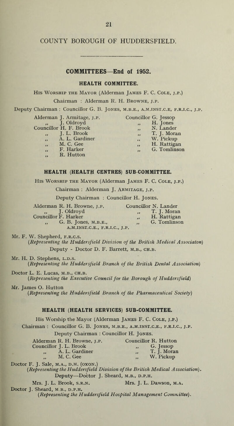COUNTY BOROUGH OF HUDDERSFIELD. COMMITTEES—End of 1952. HEALTH COMMITTEE. His Worship the Mayor (Alderman James F. C. Cole, j.p.) Chairman : Alderman R. H. Browne, j.p. Deputy Chairman : Councillor G. B. Jones, m.b.e., a.m.inst.c.e, f.r.i.c., j.p. Alderman J. Armitage, j.p. Councillor G. Jessop ,, J. Oldroyd ,, H. Jones Councillor H. F. Brook N. Lander ,, J. L. Brook T. J. Moran „ A. L. Gardiner it W. Pickup ,, M. C. Gee if H. Rattigan „ F. Harker a G. Tomlinson „ R. Hutton HEALTH (HEALTH CENTRES) SUB COMMITTEE. His Worship the Mayor (Alderman James F. C. Cole, j.p.) Chairman : Alderman J. Armitage, j.p. Deputy Chairman : Councillor H. Jones. Alderman R. H. Browne, j.p. „ J. Oldroyd Councillor F. Harker ,, G. B. Jones, m.b.e., a.m.inst.c.e., f.r.i.c., Councillor N. Lander ,, T. J. Moran „ H. Rattigan ,, G. Tomlinson Mr. F. W. Shepherd, f.r.c.s. (Representing the Huddersfield Division of the British Medical Associaton) Deputy - Doctor D. F. Barrett, m.b., ch.b. Mr. H. D. Stephens, l.d.s. (Representing the Huddersfield Branch of the British Dental Association) Doctor L. E. Lucas, m.b., ch.b. (Representing the Executive Council for the Borough of Huddersfield) Mr. James O. Hutton {Representing the Huddersfield Branch of the Pharmaceutical Society) HEALTH (HEALTH SERVICES) SUB-COMMITTEE. His Worship the Mayor (Alderman James F. C. Cole, j.p.) Chairman : Councillor G. B. Jones, m.b.e., a.m.inst.c.e., f.r.i.c., j.p. Deputy Chairman : Councillor H. Jones. Alderman R. H. Browne, j.p. Councillor J. L. Brook ,, A. L. Gardiner ,, M. C. Gee Councillor R. Hutton ,, G. Jessop ,, T. J. Moran ,, W. Pickup Doctor F. J. Sale, m.a., d.m. (oxon.) (Representing the Huddersfield Division of the British Medical A ssociation). Deputy—Doctor J. Sheard, m.b., d.p.h. Mrs. J. L. Brook, s.r.n. Mrs. J. L. Dawson, m.a. Doctor J. Sheard, m b., d.p.h. (Representing the Huddersfield Hospital Management Committee).