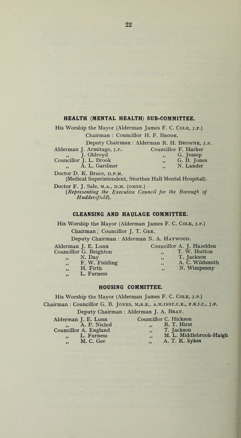 HEALTH (MENTAL HEALTH) SUB-COMMITTEE. His Worship the Mayor (Alderman James F. C. Cole, j.p.) Chairman : Councillor H. F. Brook. Deputy Chairman : Alderman R. H. Browne, j.p. Alderman J. Armitage, j.p. Councillor F. Harker ,, J. Oldroyd ,, G. Jessop Councillor J. L. Brook ,, G. B. Jones ,, A. L. Gardiner ,, N. Lander Doctor D. K. Bruce, d.p.m. (Medical Superintendent, Storthes Hall Mental Hospital). Doctor F. J. Sale, m.a., d.m. (oxon.) (Representing the Executive Council for the Borough of Huddersfield). CLEANSING AND HAULAGE COMMITTEE. His Worship the Mayor (Alderman James F. C. Cole, j.p.) Chairman; Councillor J. T. Gee. Deputy Chairman : Alderman N. A. Haywood. Alderman J. E. Lunn Councillor A. J. Hazelden Councillor G. Beighton ,, T. W. Hutton ,, N. Day ,, T. Jackson „ F. W. Fielding ,, A. C. Wildsmith „ H. Firth ,, N. Wimpenny „ L. Furness HOUSING COMMITTEE. His Worship the Mayor (Alderman James F. C. Cole, j.p.) Chairman : Councillor G. B. Jones, m.b.e., a.m.inst.c.e., f.r.i.c., j.p. Deputy Chairman : Alderman J. A. Bray. Alderman J. E. Lunn „ A. P. Nichol Councillor A. England „ L. Furness ,, M. C. Gee Councillor C. Hickson ,, R. T. Hirst ,, T. Jackson ,, M. L. Middlebrook-Haigh „ A. T. K. Sykes