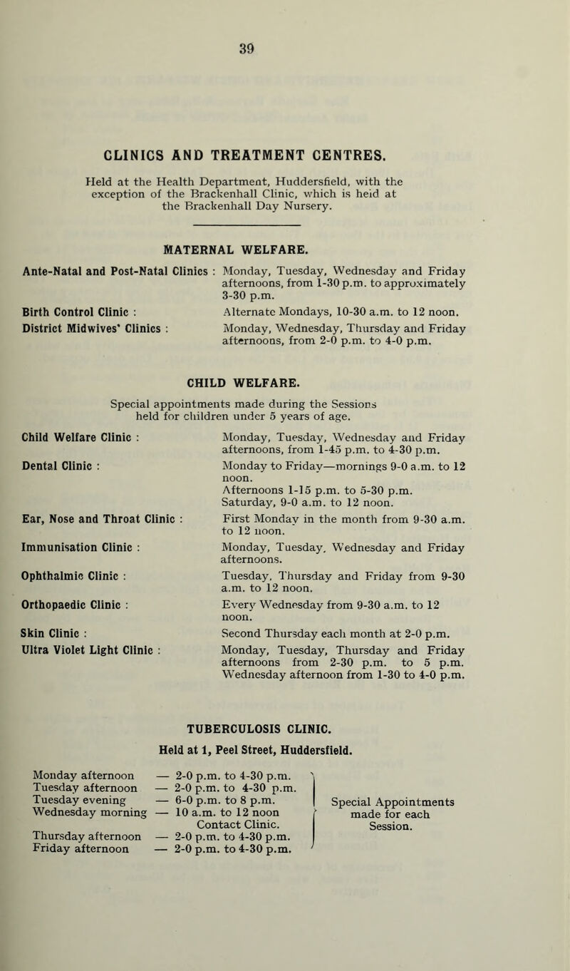 CLINICS AND TREATMENT CENTRES. Held at the Health Department, Huddersfield, with the exception of the Brackenhall Clinic, which is heid at the Brackenhall Day Nursery. MATERNAL WELFARE. Ante-Natal and Post-Natal Clinics : Monday, Tuesday, Wednesday and Friday afternoons, from 1-30 p.m. to approximately 3-30 p.m. Birth Control Clinic : Alternate Mondays, 10-30 a.m. to 12 noon. District Midwives’ Clinics : Monday, Wednesday, Thursday and Friday afternoons, from 2-0 p.m. to 4-0 p.m. CHILD WELFARE. Special appointments made during the Sessions held for children under 5 years of age. Child Welfare Clinic : Dental Clinic : Ear, Nose and Throat Clinic : Immunisation Clinic : Ophthalmic Clinic : Orthopaedic Clinic : Skin Clinic : Ultra Violet Light Clinic : Monday, Tuesday, Wednesday and Friday afternoons, from 1-45 p.m. to 4-30 p.m. Monday to Friday—mornings 9-0 a.m. to 12 noon. Afternoons 1-15 p.m. to 5-30 p.m. Saturday, 9-0 a.m. to 12 noon. First Monday in the month from 9-30 a.m. to 12 noon. Monday, Tuesday. Wednesday and Friday afternoons. Tuesday, Thursday and Friday from 9-30 a.m. to 12 noon. Every Wednesday from 9-30 a.m. to 12 noon. Second Thursday each month at 2-0 p.m. Monday, Tuesday, Thursday and Friday afternoons from 2-30 p.m. to 5 p.m. Wednesday afternoon from 1-30 to 4-0 p.m. TUBERCULOSIS CLINIC. Held at 1, Peel Street, Huddersfield. Monday afternoon Tuesday afternoon Tuesday evening Wednesday morning Thursday afternoon Friday afternoon — 2-0 p.m. to 4-30 p.m. — 2-0 p.m. to 4-30 p.m. — 6-0 p.m. to 8 p.m. — 10 a.m. to 12 noon Contact Clinic. — 2-0 p.m. to 4-30 p.m. — 2-0 p.m. to 4-30 p.m. Special Appointments made for each Session.