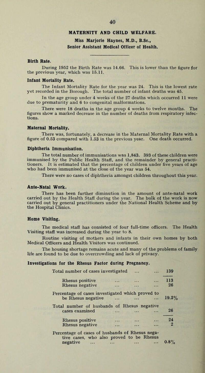 MATERNITY AND CHILD WELFARE. Miss Marjorie Haynes, M.D., B.Sc., Senior Assistant Medical Officer of Health. Birth Rate. During 1952 the Birth Rate was 14.66. This is lower than the figure for the previous year, which was 15.11. Infant Mortality Rate. The Infant Mortality Rate for the year was 24. This is the lowest rate yet recorded in the Borough. The total number of infant deaths was 45. In the age group under 4 weeks of the 27 deaths which occurred 11 were due to prematurity and 6 to congenital malformations. There were 18 deaths in the age group 4 weeks to twelve months. The figures show a marked decrease in the number of deaths from respiratory infec- tions. Maternal Mortality. There was, fortunately, a decrease in the Maternal Mortality Rate with a figure of 0.53 compared with 1.53 in the previous year. One death occurred. Diphtheria Immunisation. The total number of immunisations was 1,843. 393 of these children were immunised by the Public Health Staff, and the remainder by general practi- tioners. It is estimated that the percentage of children under five years of age who had been immunised at the close of the year was 54. There were no cases of diphtheria amongst children throughout this year. Ante-Natal Work. There has been further diminution in the amount of ante-natal work carried out by the Health Staff during the year. The bulk of the work is now carried out by general practitioners under the National Health Scheme and by the Hospital Clinics. Home Visiting. The medical staff has consisted of four full-time officers. The Health Visiting staff was increased during the year to 8. Routine visiting of mothers and infants in their own homes by both Medical Officers and Health Visitors was continued. The housing shortage remains acute and many of the problems of family life are found to be due to overcrowding and lack of privacy. Investigations for the Rhesus Factor during Pregnancy. Total number of cases investigated 139 Rhesus positive Rhesus negative 113 26 Percentage of cases investigated which proved to be Rhesus negative 19.2% Total number of husbands of Rhesus negative cases examined 26 Rhesus positive Rhesus negative 24 2 Percentage of cases of husbands of Rhesus nega- tive cases, who also proved to be Rhesus negative 0.8%