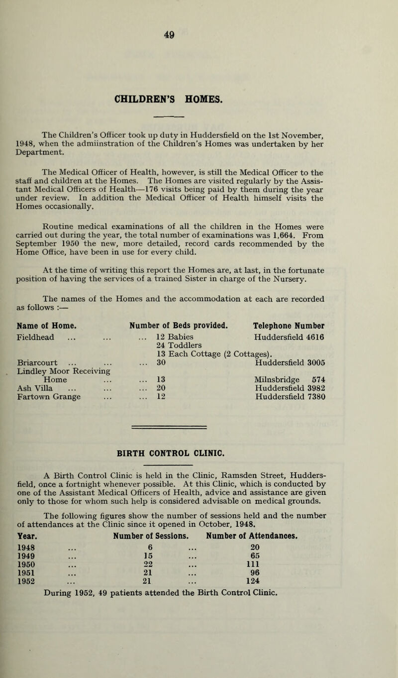 CHILDREN’S HOMES. The Children’s Officer took up duty in Huddersfield on the 1st November, 1948, when the admiinstration of the Children’s Homes was undertaken by her Department. The Medical Officer of Health, however, is still the Medical Officer to the staff and children at the Homes. The Homes are visited regularly by the Assis- tant Medical Officers of Health—176 visits being paid by them during the year under review. In addition the Medical Officer of Health himself visits the Homes occasionally. Routine medical examinations of all the children in the Homes were carried out during the year, the total number of examinations was 1,664. From September 1950 the new, more detailed, record cards recommended by the Home Office, have been in use for every child. At the time of writing this report the Homes are, at last, in the fortunate position of having the services of a trained Sister in charge of the Nursery. The names of the Homes and the accommodation at each are recorded as follows :— Name of Home. Number of Beds provided. Telephone Number Fieldhead ... 12 Babies Huddersfield 4616 24 Toddlers 13 Each Cottage (2 Cottages). Briarcourt ... 30 Huddersfield 3005 Lindley Moor Receiving Home ... 13 Milnsbridge 574 Ash Villa ... 20 Huddersfield 3982 Fartown Grange ... 12 Huddersfield 7380 BIRTH CONTROL CLINIC. A Birth Control Clinic is held in the Clinic, Ramsden Street, Hudders- field, once a fortnight whenever possible. At this Clinic, which is conducted by one of the Assistant Medical Officers of Health, advice and assistance are given only to those for whom such help is considered advisable on medical grounds. The following figures show the number of sessions held and the number of attendances at the Clinic since it opened in October, 1948. Year. Number of Sessions. Number of Attendances. 1948 6 20 1949 15 65 1950 22 111 1951 21 96 1952 21 124 During 1952, 49 patients attended the Birth Control Clinic.