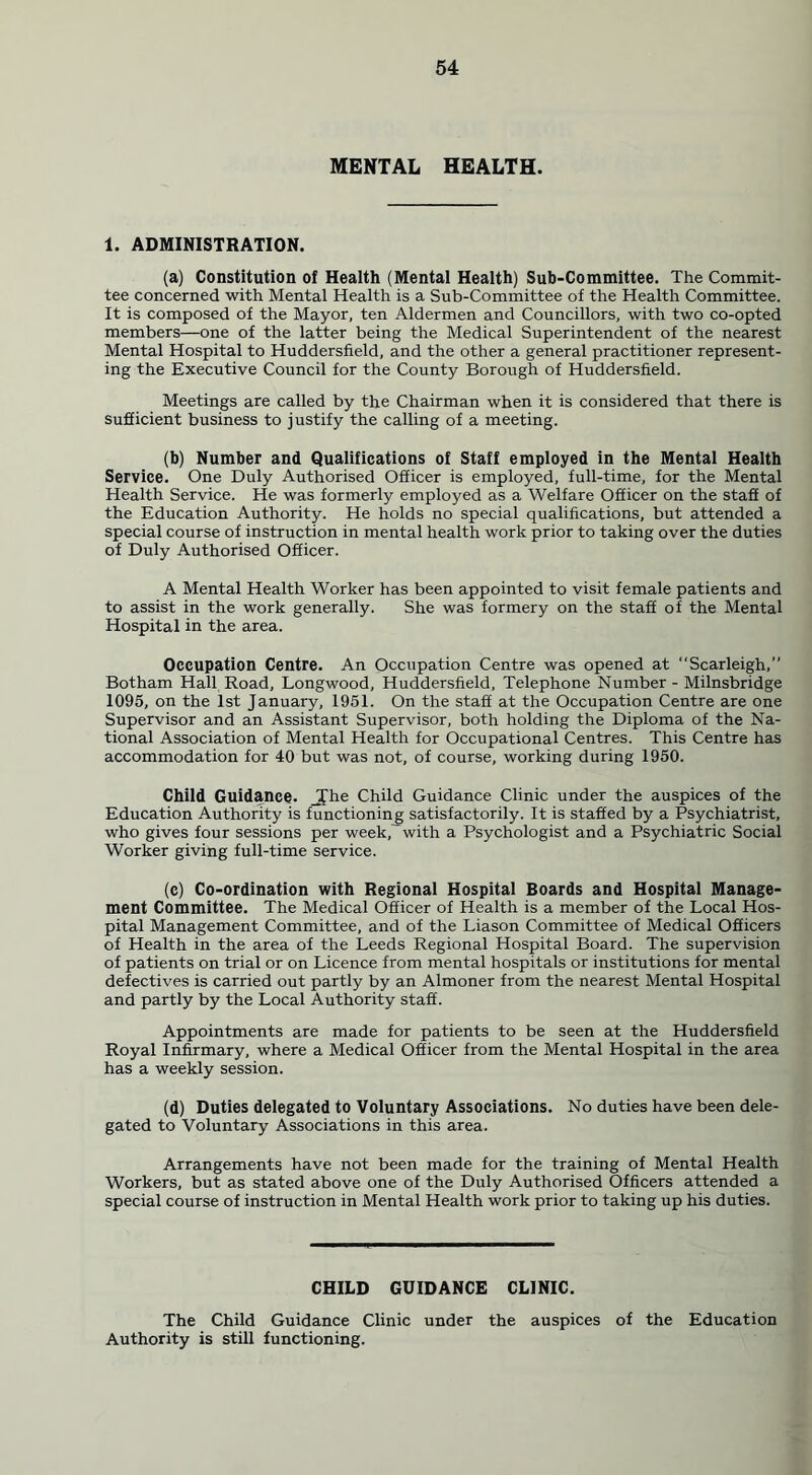 MENTAL HEALTH. 1. ADMINISTRATION. (a) Constitution of Health (Mental Health) Sub-Committee. The Commit- tee concerned with Mental Health is a Sub-Committee of the Health Committee. It is composed of the Mayor, ten Aldermen and Councillors, with two co-opted members—one of the latter being the Medical Superintendent of the nearest Mental Hospital to Huddersfield, and the other a general practitioner represent- ing the Executive Council for the County Borough of Huddersfield. Meetings are called by the Chairman when it is considered that there is sufficient business to justify the calling of a meeting. (b) Number and Qualifications of Staff employed in the Mental Health Service. One Duly Authorised Officer is employed, full-time, for the Mental Health Service. He was formerly employed as a Welfare Officer on the staff of the Education Authority. He holds no special qualifications, but attended a special course of instruction in mental health work prior to taking over the duties of Duly Authorised Officer. A Mental Health Worker has been appointed to visit female patients and to assist in the work generally. She was formery on the staff of the Mental Hospital in the area. Occupation Centre. An Occupation Centre was opened at Scarleigh,” Botham Hall Road, Longwood, Huddersfield, Telephone Number - Milnsbridge 1095, on the 1st January, 1951. On the staff at the Occupation Centre are one Supervisor and an Assistant Supervisor, both holding the Diploma of the Na- tional Association of Mental Health for Occupational Centres. This Centre has accommodation for 40 but was not, of course, working during 1950. Child Guidance. Jfhe Child Guidance Clinic under the auspices of the Education Authority is functioning satisfactorily. It is staffed by a Psychiatrist, who gives four sessions per week,'with a Psychologist and a Psychiatric Social Worker giving full-time service. (c) Co-ordination with Regional Hospital Boards and Hospital Manage- ment Committee. The Medical Officer of Health is a member of the Local Hos- pital Management Committee, and of the Liason Committee of Medical Officers of Health in the area of the Leeds Regional Hospital Board. The supervision of patients on trial or on Licence from mental hospitals or institutions for mental defectives is carried out partly by an Almoner from the nearest Mental Hospital and partly by the Local Authority staff. Appointments are made for patients to be seen at the Huddersfield Royal Infirmary, where a Medical Officer from the Mental Hospital in the area has a weekly session. (d) Duties delegated to Voluntary Associations. No duties have been dele- gated to Voluntary Associations in this area. Arrangements have not been made for the training of Mental Health Workers, but as stated above one of the Duly Authorised Officers attended a special course of instruction in Mental Health work prior to taking up his duties. CHILD GUIDANCE CLINIC. The Child Guidance Clinic under the auspices of the Education Authority is still functioning.