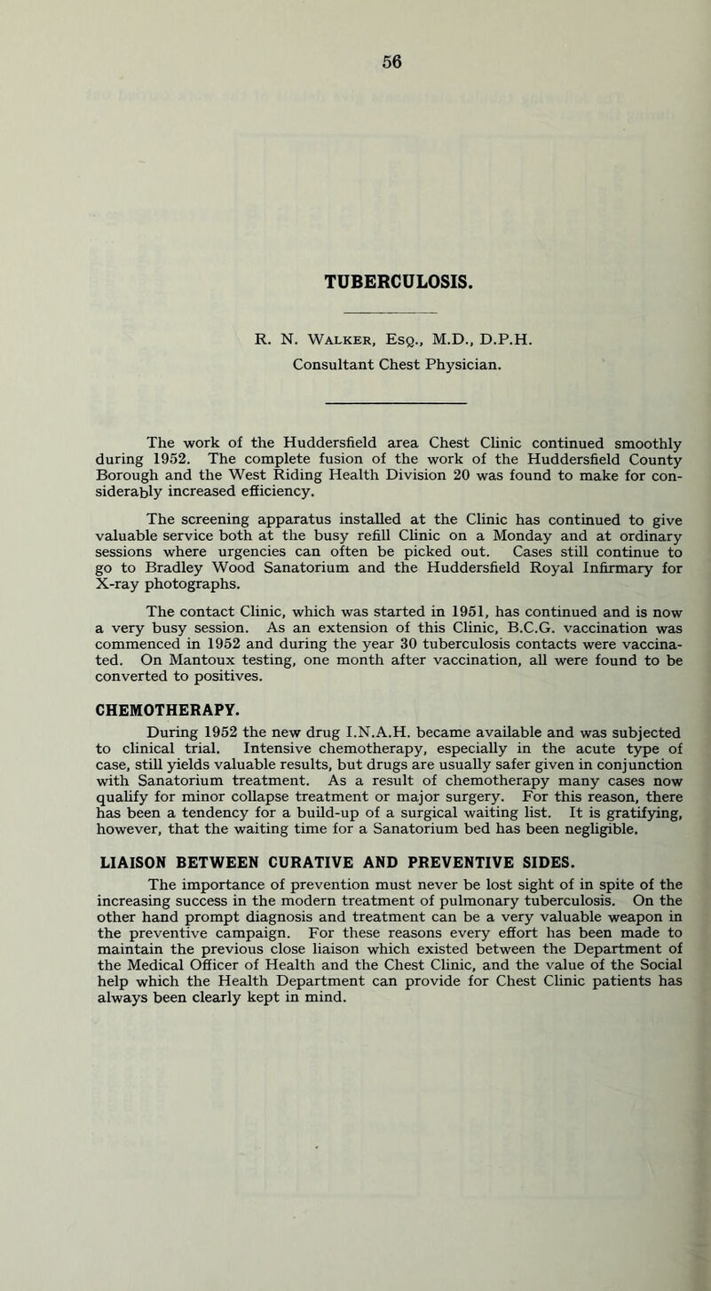 TUBERCULOSIS. R. N. Walker, Esq., M.D., D.P.H. Consultant Chest Physician. The work of the Huddersfield area Chest Clinic continued smoothly during 1952. The complete fusion of the work of the Huddersfield County Borough and the West Riding Health Division 20 was found to make for con- siderably increased efiiciency. The screening apparatus installed at the Clinic has continued to give valuable service both at the busy refill Clinic on a Monday and at ordinary sessions where urgencies can often be picked out. Cases still continue to go to Bradley Wood Sanatorium and the Huddersfield Royal Infirmary for X-ray photographs. The contact Clinic, which was started in 1951, has continued and is now a very busy session. As an extension of this Clinic, B.C.G. vaccination was commenced in 1952 and during the year 30 tuberculosis contacts were vaccina- ted. On Mantoux testing, one month after vaccination, all were found to be converted to positives. CHEMOTHERAPY. During 1952 the new drug I.N.A.H. became available and was subjected to clinical trial. Intensive chemotherapy, especially in the acute type of case, still yields valuable results, but drugs are usually safer given in conjunction with Sanatorium treatment. As a result of chemotherapy many cases now qualify for minor collapse treatment or major surgery. For this reason, there has been a tendency for a build-up of a surgical waiting list. It is gratifying, however, that the waiting time for a Sanatorium bed has been negligible. LIAISON BETWEEN CURATIVE AND PREVENTIVE SIDES. The importance of prevention must never be lost sight of in spite of the increasing success in the modern treatment of pulmonary tuberculosis. On the other hand prompt diagnosis and treatment can be a very valuable weapon in the preventive campaign. For these reasons every effort has been made to maintain the previous close liaison which existed between the Department of the Medical Officer of Health and the Chest Clinic, and the value of the Social help which the Health Department can provide for Chest Clinic patients has always been clearly kept in mind.