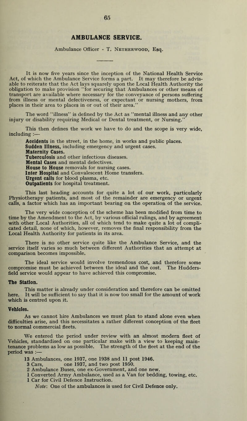 AMBULANCE SERVICE. Ambulance Officer - T. Netherwood, Esq. It is now five years since the inception of the National Health Service Act, of which the Ambulance Service forms a part. It may therefore be advis- able to reiterate that the Act lays squarely upon the Local Health Authority the obligation to make provision “for securing that Ambulances or other means of transport are available where necessary for the conveyance of persons suffering from illness or mental defectiveness, or expectant or nursing mothers, from places in their area to places in or out of their area.” The word “illness” is defined by the Act as mental illness and any other injury or disability requiring Medical or Dental treatment, or Nursing.” This then defines the work we have to do and the scope is very wide, including :— Accidents in the street, in the home, in works and public places. Sudden Illness, including emergency and urgent cases. Maternity Cases. Tuberculosis and other infectious diseases. Mental Cases and mental defectives. House to House removals for nursing cases. Inter Hospital and Convalescent Home transfers. Urgent calls for blood plasma, etc. Outpatients for hospital treatment. This last heading accounts for quite a lot of our work, particularly Physiotherapy patients, and most of the remainder are emergency or urgent calls, a factor which has an important bearing on the operation of the service. The very wide conception of the scheme has been modified from time to time by the Amendment to the Act, by various official rulings, and by agreement with other Local Authorities, all of which tend to make quite a lot of compli- cated detail, none of which, however, removes the final responsibility from the Local Health Authority for patients in its area. There is no other service quite like the Ambulance Service, and the service itself varies so much between different Authorities that an attempt at comparison becomes impossible. The ideal service would involve tremendous cost, and therefore some compromise must be achieved between the ideal and the cost. The Hudders- field service would appear to have achieved this compromise. The Station. This matter is already under consideration and therefore can be omitted here. It will be sufficient to say that it is now too small for the amount of work which is centred upon it. Vehicles. As we cannot hire Ambulances we must plan to stand alone even when difficulties arise, and this necessitates a rather different conception of the fleet to normal commercial fleets. We entered the period under review with an almost modern fleet of Vehicles, standardised on one particular make with a view to keeping main- tenance problems as low as possible. The strength of the fleet at the end of the period was :— 13 Ambulances, one 1937, one 1938 and 11 post 1946. 3 Cars, one 1937, and two post 1950. 2 Ambulance Buses, one ex-Government, and one new. 1 Converted Army Ambulance, used as a Van for bedding, towing, etc. 1 Car for Civil Defence Instruction. Note: One of the ambulances is used for Civil Defence only.