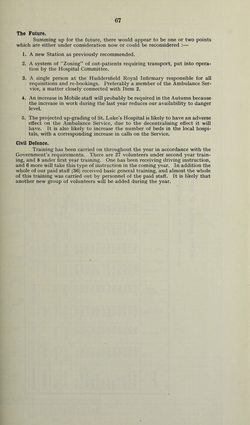 The Future. Summing up for the future, there would appear to be one or two points which are either under consideration now or could be reconsidered :— 1. A new Station as previously recommended. 2. A system of “Zoning” of out-patients requiring transport, put into opera- tion by the Hospital Committee. 3. A single person at the Huddersfield Royal Infirmary responsible for all requisitions and re-bookings. Preferably a member of the Ambulance Ser- vice, a matter closely connected with Item 2. 4. An increase in Mobile staff will probably be required in the Autumn because the increase in work during the last year reduces our availability to danger level. 5. The projected up-grading of St. Luke’s Hospital is likely to have an adverse effect on the Ambulance Service, due to the decentralising effect it will have. It is also likely to increase the number of beds in the local hospi- tals, with a corresponding increase in calls on the Service. Civil Defence. Training has been carried on throughout the year in accordance with the Government’s requirements. There are 27 volunteers under second year train- ing, and 8 under first year training. One has been receiving driving instruction, and 6 more will take this type of instruction in the coming year. In addition the whole of our paid staff (36) received basic general training, and almost the whole of this training was carried out by personnel of the paid staff. It is likely that another new group of volunteers will be added during the year.