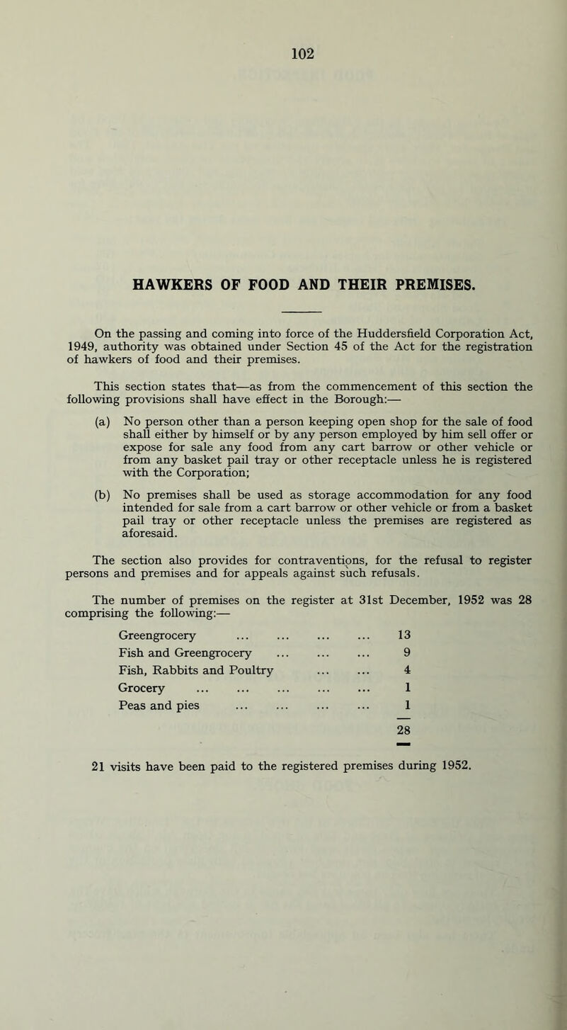 HAWKERS OF FOOD AND THEIR PREMISES. On the passing and coming into force of the Huddersfield Corporation Act, 1949, authority was obtained under Section 45 of the Act for the registration of hawkers of food and their premises. This section states that—as from the commencement of this section the following provisions shall have effect in the Borough:— (a) No person other than a person keeping open shop for the sale of food shall either by himself or by any person employed by him sell offer or expose for sale any food from any cart barrow or other vehicle or from any basket pail tray or other receptacle unless he is registered with the Corporation; (b) No premises shall be used as storage accommodation for any food intended for sale from a cart barrow or other vehicle or from a basket pail tray or other receptacle unless the premises are registered as aforesaid. The section also provides for contraventions, for the refusal to register persons and premises and for appeals against such refusals. The number of premises on the register at 31st December, 1952 was 28 comprising the following:— Greengrocery ... ... ... ... 13 Fish and Greengrocery ... ... ... 9 Fish, Rabbits and Poultry ... ... 4 Grocery ... ... 1 Peas and pies ... ... ... ... 1 28 21 visits have been paid to the registered premises during 1952.