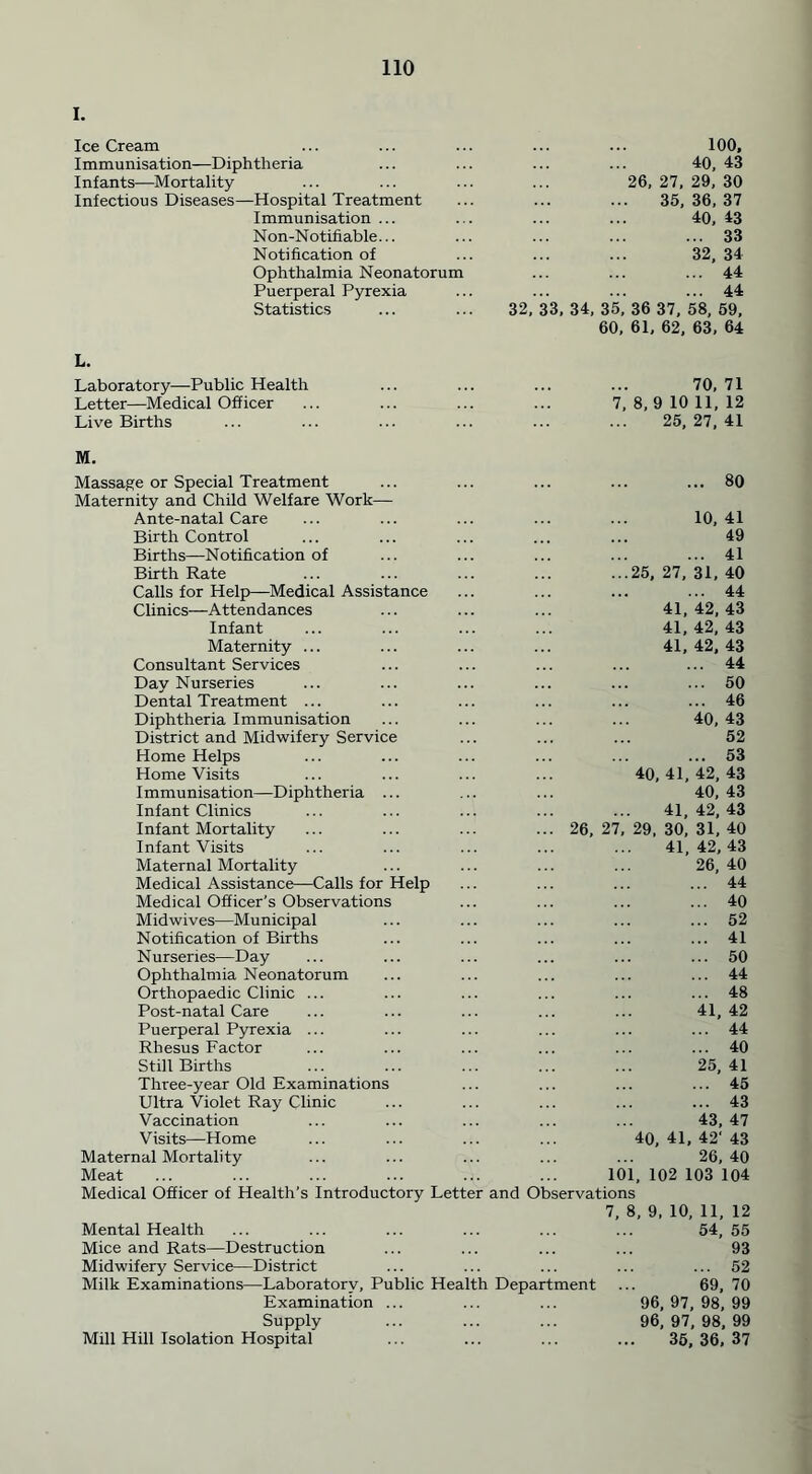 I. Ice Cream 100, Immunisation—Diphtheria 40, 43 Infants—Mortality 26, 27, 29, 30 Infectious Diseases—Hospital Treatment 35,36,37 Immunisation... 40, 43 Non-N otifiable... ... 33 Notification of 32, 34 Ophthalmia Neonatorum ... 44 Puerperal Pyrexia 44 Statistics 32, 33, 34, 35, 36 37, 58, 59, 60, 61, 62, 63, 64 L. Laboratory—Public Health 70, 71 Letter—Medical Officer 7,8,9 10 11,12 Live Births 25, 27, 41 M. Massage or Special Treatment 80 Maternity and Child Welfare Work— Ante-natal Care 10, 41 Birth Control 49 Births—Notification of ... 41 Birth Rate ...25,27,31,40 Calls for Help—Medical Assistance ... 44 Clinics—Attendances 41,42,43 Infant 41, 42, 43 Maternity ... 41, 42, 43 Consultant Services ... 44 Day Nurseries ... 50 Dental Treatment ... ... 46 Diphtheria Immunisation 40, 43 District and Midwifery Service 52 Home Helps ... 53 Home Visits 40,41,42,43 Immunisation—Diphtheria ... 40,43 Infant Clinics 41, 42, 43 Infant Mortality ... 26, 27, 29, 30, 31, 40 Infant Visits 41,42,43 Maternal Mortality 26, 40 Medical Assistance—Calls for Help ... 44 Medical Officer’s Observations ... 40 Midwives—Mu nicipal ... 52 Notification of Births ... 41 Nurseries—Day ... 50 Ophthalmia Neonatorum ... 44 Orthopaedic Clinic ... ... 48 Post-natal Care 41, 42 Puerperal Pyrexia ... ... 44 Rhesus Factor ... 40 Still Births 25, 41 Three-year Old Examinations ... 45 Ultra Violet Ray Clinic ... 43 Vaccination 43, 47 Visits—Home 40, 41, 42’43 Maternal Mortality 26, 40 Meat 101, 102 103 104 Medical Officer of Health’s Introductory Letter and Observations 7, 8, 9, 10, 11, 12 Mental Health 54, 55 Mice and Rats—Destruction 93 Midwifery Service—District ... 52 Milk Examinations—Laboratory, Public Health Department ... 69, 70 Examination ... 96,97,98,99 Supply 96, 97, 98, 99 Mill Hill Isolation Hospital 35, 36, 37