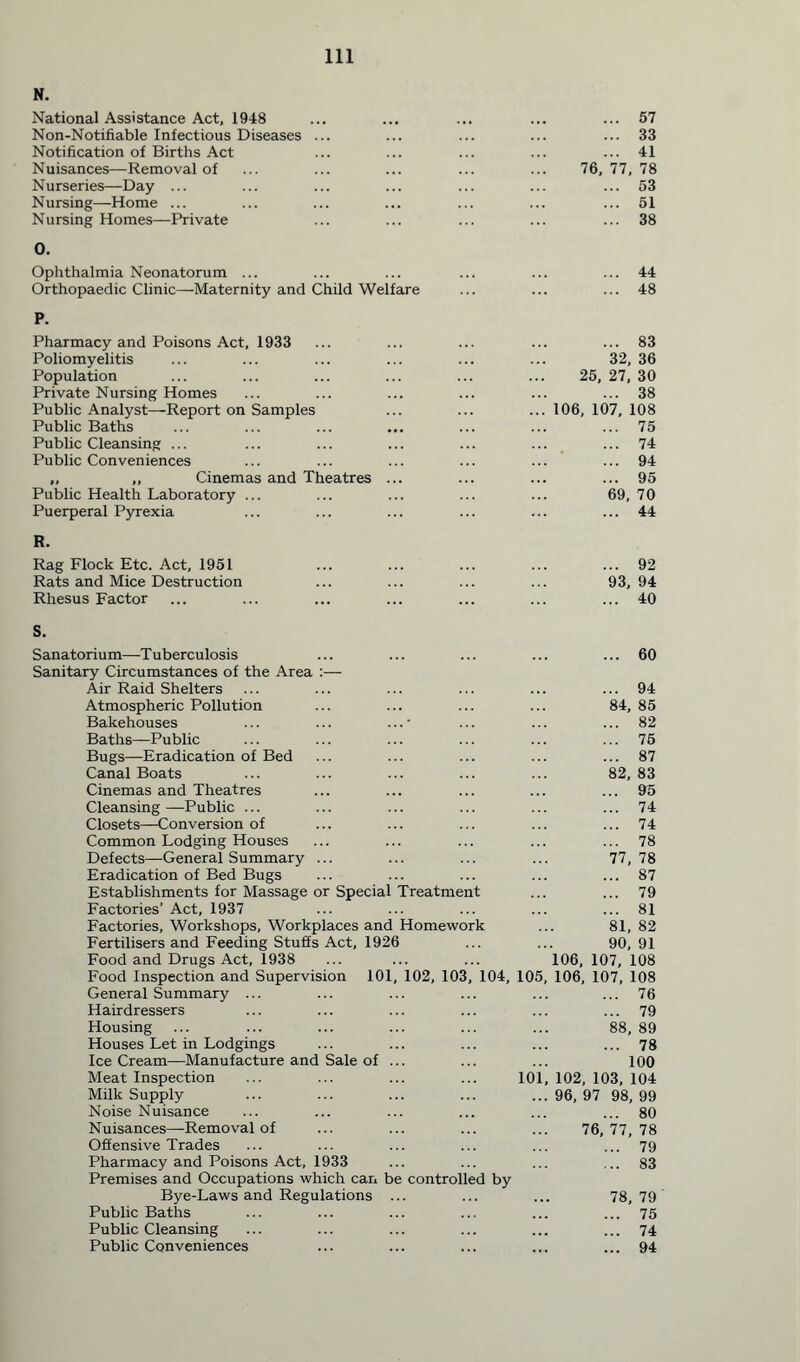 N. National Assistance Act, 1948 Non-Notifiable Infectious Diseases Notification of Births Act Nuisances—Removal of Nurseries—Day ... Nursing—Home ... Nursing Homes—Private O. Ophthalmia Neonatorum ... Orthopaedic Clinic—Maternity and Child Welfare F. Pharmacy and Poisons Act, 1933 Poliomyelitis Population Private Nursing Homes Public Analyst—Report on Samples Public Baths Public Cleansing ... Public Conveniences ,, ,, Cinemas and Theatres Public Health Laboratory ... Puerperal Pyrexia ... 57 ... 33 ... 41 76, 77, 78 ... 53 ... 51 ... 38 44 48 ... 83 32, 36 25, 27, 30 ... 38 106, 107, 108 ... 75 ... 74 ... 94 ... 95 69, 70 ... 44 Rag Flock Etc. Act, 1951 ... ... ... ... ... 92 Rats and Mice Destruction ... ... ... ... 93,94 Rhesus Factor ... ... ... ... ... ... ... 40 S. Sanatorium—Tuberculosis ... ... ... ... ... 60 Sanitary Circumstances of the Area :— Air Raid Shelters ... ... ... ... ... ... 94 Atmospheric Pollution ... ... ... ... 84, 85 Bakehouses ... ... ...' ... ... ... 82 Baths—Public ... ... ... ... ... ... 75 Bugs—Eradication of Bed ... ... ... ... ... 87 Canal Boats ... ... ... ... ... 82, 83 Cinemas and Theatres ... ... ... ... ... 95 Cleansing—Public ... ... ... ... ... ... 74 Closets—Conversion of ... ... ... ... ... 74 Common Lodging Houses ... ... ... ... ... 78 Defects—General Summary ... ... ... ... 77,78 Eradication of Bed Bugs ... ... ... ... ... 87 Establishments for Massage or Special Treatment ... ... 79 Factories’ Act, 1937 ... ... ... ... ... 81 Factories, Workshops, Workplaces and Homework ... 81, 82 Fertilisers and Feeding Stuffs Act, 1926 ... ... 90, 91 Food and Drugs Act, 1938 ... ... ... 106, 107, 108 Food Inspection and Supervision 101, 102, 103, 104, 105, 106, 107, 108 General Summary ... ... ... ... ... ... 76 Hairdressers ... ... ... ... ... ... 79 Housing ... ... ... ... ... ... 88, 89 Houses Let in Lodgings ... ... ... ... ... 78 Ice Cream—Manufacture and Sale of ... ... ... 100 Meat Inspection ... ... ... ... 101, 102, 103, 104 Milk Supply ... ... ... ... ...96,97 98,99 Noise Nuisance ... ... ... ... ... ... 80 Nuisances—Removal of ... ... ... ... 76, 77, 78 Offensive Trades ... ... ... ... ... ... 79 Pharmacy and Poisons Act, 1933 ... ... ... ... 83 Premises and Occupations which can be controlled by Bye-Laws and Regulations ... ... ... 78,79 Public Baths ... ... ... ... ... ... 75 Public Cleansing ... ... ... ... ... ... 74 Public Conveniences ... ... ... ... ... 94