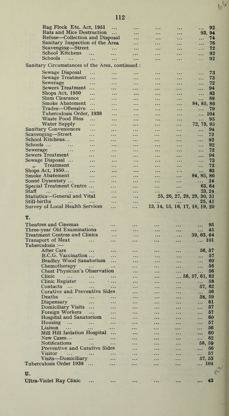 Rag Flock Etc. Act, 1951 Rats and Mice Destruction ... Refuse—Collection and Disposal Sanitary Inspection of the Area Scavenging—Street School Kitchens Schools Sanitary Circumstances of the Area, continued : Sewage Disposal Sewage Treatment ... Sewerage Sewers Treatment ... Shops Act, 1950 Slum Clearance Smoke Abatement ... Trades—Offensive ... Tuberculosis Order, 1938 Waste Food Bins Water Supply Sanitary Conveniences Scavenging—Street School Kitchens... Schools ... Sewerage Sewers Treatment Sewage Disposal ... ,, Treatment Shops Act, 1950... Smoke Abatement Sonn6 Dysentery ... Special Treatment Centre ... Staff Statistics—General and Vital Still-births Survey of Local Health Services ... 92 93, 94 ... 74 ... 76 ... 72 ... 92 92 ... 73 ... 73 ... 72 ... 94 ... 83 ... 89 84, 85, 86 ... 79 ... 104 ... 95 72, 73, 95 ... 94 ... 72 ... 92 ... 92 ... 72 ... 94 ... 73 ... 73 83 84,85, 86 ... 34 63,64 23,24 25, 26, 27, 28, 29, 30, 31 25,41 13, 14, 15, 16, 17, 18, 19, 20 T. Theatres and Cinemas Three-year Old Examinations Treatment Centres and Clinics Transport of Meat Tuberculosis :— After Care B.C.G. Vaccination ... Bradley Wood Sanatorium ... Chemotherapy Chest Physician’s Observation Clinic Clinic Register ... • ... Contacts ... Curative and Preventive Sides Deaths Dispensary Domiciliary Visits ... Foreign Workers Hospital and Sanatorium Housing Liaison Mill Hill Isolation Hospital ... New Cases... Notifications Preventive and Curative Sides Visitor Visits—Domiciliary Tuberculosis Order 1938 ... 95 45 39, 63 , 64 101 56. , 57 57 60 56 56 56, 57, 61 , 62 58 57, , 62 56 58, , 59 61 57 57 60 57 56 ... 60 62 58, 59 56 57 57, 53 104 Ultra-Violet Ray Clinic ... ... ... ... ... ... 43