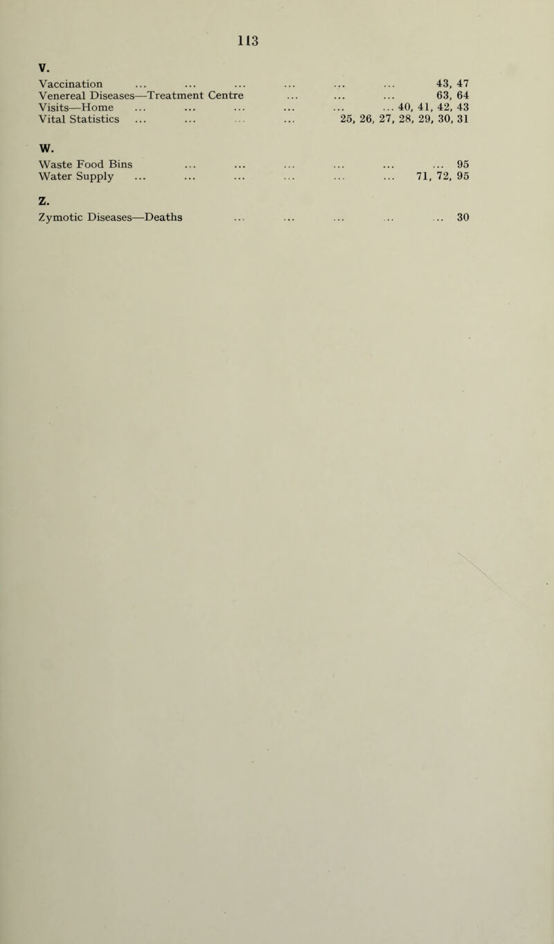 V. Vaccination ... ... ... ... ... ... 43, 47 Venereal Diseases—Treatment Centre ... ... ... 63, 64 Visits—Home ... ... ... ... ... ...40,41,42,43 Vital Statistics ... ... ... ... 25, 26,27,28,29,30,31 W. Waste Food Bins Water Supply ... 95 71, 72, 95 Z. Zymotic Diseases—Deaths ... 30
