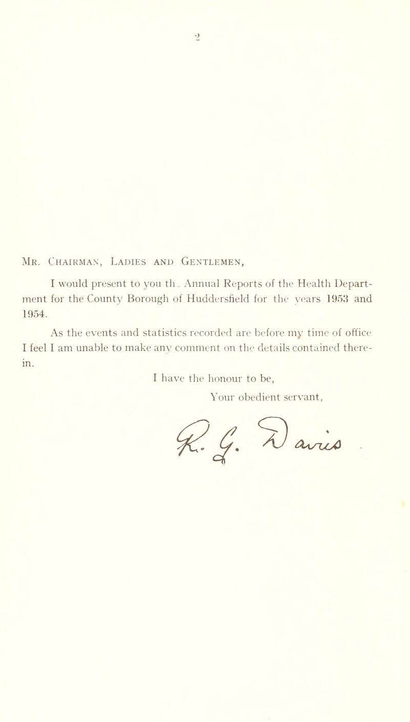 Mr. Chairman, Ladies and Gentlemen, I would present to you th Annual Reports of the Health Depart- ment for the County Borough of Huddersfield for the years 1953 and 1954. As the events and statistics recorded are before my time of office I feel I am unable to make any comment on the details contained there- in. I have the honour to be, Your obedient servant,