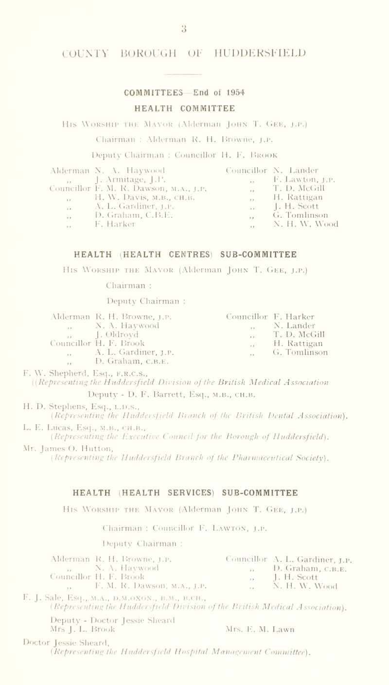 COUNTY BOROUGH OT HUDDKRSMELD COMMITTEES End of 1954 HEALTH COMMITTEE Ills Worship THU Mayor (Alderman John T. Oku, j.p.) Chairman : Alderman K. II. Browne, j.p. Deputy Chairman : Councillor II. F. Brook Alderman N. A. Haywood J • Armitagc, J.P. Councillor F. M. K. Dawson, m.a., j.p. ,, H. \V. Davis, m.b., ch.b. ,, A. L. (iardiner, j .i>. ,, D. Graham, C. I >. hi. F. Barker Councillor X. Bander ,, F. 1 .awton, j.p. T. D. McGill ,, H. Rattigan ,, J . H. Scott ,, G. Tomlinson X. II. W. Wood HEALTH HEALTH CENTRES) SUB-COMMITTEE His Worship the Mayor (Alderman John T. Gee, j.p.) Chairman : Deputy Chairman : Alderman R. H. Browne, j.p. ,, X. A. Haywood ,, J. Oldroyd Councillor H. F'. Brook ,, A. L. Gardiner, j.p. ,, D. Graham, c.b.e. Councillor F. Harker ,, X. Lander T. D. McGill ,, H. Rattigan ,, G. Tomlinson F. W. Shepherd, Esq., f.r.c.s.. Representing the Huddersfield Division of the British Medical Association Deputy - D. F. Barrett, list]., m.b., ch.b. H. D. Stephens, Esq., L.n.s., (Representing the lduddei sfield Branch of the British Dental Association). L. E. Lucas, Esq., m.b., ch.b., (Representing the executive Council for the Borough of Huddersfield). Mr. James (). Hutton, [Representing the Huddersfield Branch of the Pharmaceutical Society). HEALTH (HEALTH SERVICES) SUB-COMMITTEE His Worship the Mayor (Alderman John T. Gee, j.p.) Chairman : Councillor F. Favvton, j.p. Deputy Chairman : ( ouncillor A. L. Gardiner, j.p. ,, I F Graham, c.b.e. j. 11. Scott X. 11. W. Wood Alderman R. 11. Browne, j.p. ,, X. A. Haywood Councillor II. F. Brook ,, F. M. R. Dawson, m.a., j.p. F. J. Sale, Esq., m.a., o.m.oxon., b.m., b.ch., (Representing the Huddersfield Division of the British Medical Association). Deputy - Doctor Jessie Slieard Mrs J. E. Brook Mrs. F. M. Lawn Doctor Jessie Slieard, (Representing the Huddersfield Hospital Management Committee).