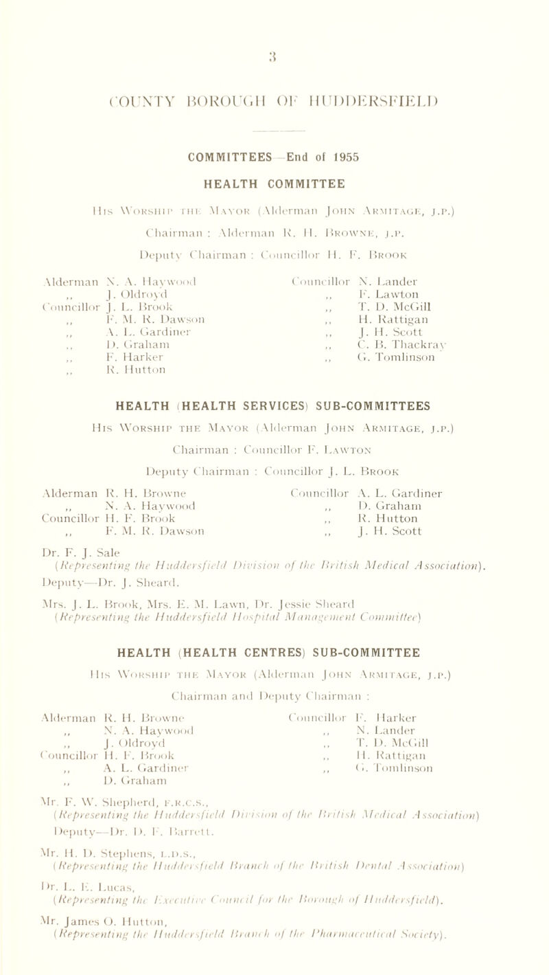 COUNTY BOROUGH OF HUDDERSFIELD COMMITTEES End of 1955 HEALTH COMMITTEE Ills Worship ihi Mayor (Alderman John Armitagk, j.p.) Chairman: Alderman R. H. Browne, j.p. Depute Chairman : Councillor II. F. Brook \lderman N. A. Haywood ,, J. Oldroyd Councillor ). L. Brook ,, F. M. K. Dawson ,, A. L. Gardiner D. Graham F. Harker ,, K. Hutton Councillor X. Lander ,, F. Lawton T. D. McGill ,, H. Rattigan ,, J . H. Scott ,, C. B. Thackray ,, G. Tomlinson HEALTH HEALTH SERVICES) SUB-COMMITTEES His Worship the Mayor (Alderman John Armitage, j.p.) Chairman : Councillor F. Lawton Deputy Chairman : Councillor J. L. Brook Alderman R. H. Browne Councillor A. L. Gardiner N. A. Haywood ,, D. Graham Councillor H. F. Brook ,, R. Hutton ,, F. M. R. Dawson J. H. Scott Dr. F. J. Sale (Representing the Huddersfield Division of the British Medical Association). Deputy—Dr. J. Sheard. Mrs. J. L. Brook, Mrs. E. M. Lawn, Dr. Jessie Sheard (Representing the Huddersfield Hospital Management Committee) HEALTH (HEALTH CENTRES) SUB-COMMITTEE Ills Worship the Mayor (Alderman John Armitage, j.i>.) Chairman and Deputy Chairman : Alderman R. H. Browne „ N. A. Haywood ,, J. Oldroyd Councillor H. F. Brook ,, A. L. Gardiner ,, D. Graham Councillor F. Harker ,, X. Lander T. D. McGill ,, H. Rattigan ,, < 1. Tomlinson Mr F. W. Shepherd, e.r.c.s., (Representing the l/uddersfie/d Division of the British Medical Association) Deputy-—-Dr. I>. F. Barrett. Mr. 11. I). Stephens, t.d.s., (Representing the Huddersfield Branch of the British Dental Association) I >r. L. F. I .ueas, (Representing tin executive Council for the Borough of Huddersfield). Mr. James O. Hutton, (Representing Hit Huddersfield Branch of the Rharniaceutical Society).