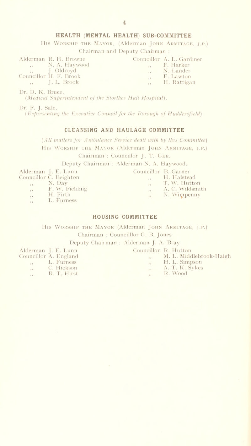 HEALTH (MENTAL HEALTH) SUB-COMMITTEE llis Worship the Mayor, (Alderman John Armitage, j.p.) Chairman and Deputy Chairman : Alderman R. H. Browne ,, N. A. Haywood ,, j. Oldroyd Councillor II. F. Brook „ J. L. Brook Councillor A. L. Gardiner ,, F. Marker „ N. Lander ,, F. Lawton ,, H. Rattigan Dr. D. K. Bruce, (Medical Superintendent of the Storlhes Hall Hospital). Dr. F. J. Sale, (Representing the Executive Council for the Borough of Huddersfield) CLEANSING AND HAULAGE COMMITTEE (.■111 matters for Ambulance Service dealt with by this Committee) llis Worship the Mayor (Alderman John Armitage, j.p.) Chairman : Councillor J. T. Gee. Deputy Chairman : Alderman X. A. Haywood. Alderman J. E. Lunn Councillor C. Beighton ,, N. Day ,, F. W. Fielding ,, H. Firth ,, L. Furness Councillor B. Garner H. Halstead T. W. Hutton A. C. Wildsmith X. Wiippenny HOUSING COMMITTEE llis Worship the Mayor (Alderman John Armitage, j.p.) Chairman : Councillor G. B. Jones Deputy Chairman : Alderman J. A. Bray Alderman J. E. Lunn Councillor R. Hutton Councillor A. England ,, M. L. Middlebrook-Haigl ,, L. Furness ,, H. L. Simpson C. Hickson ,, A. T. K. Sykes R. T. Hirst „ R. Wood