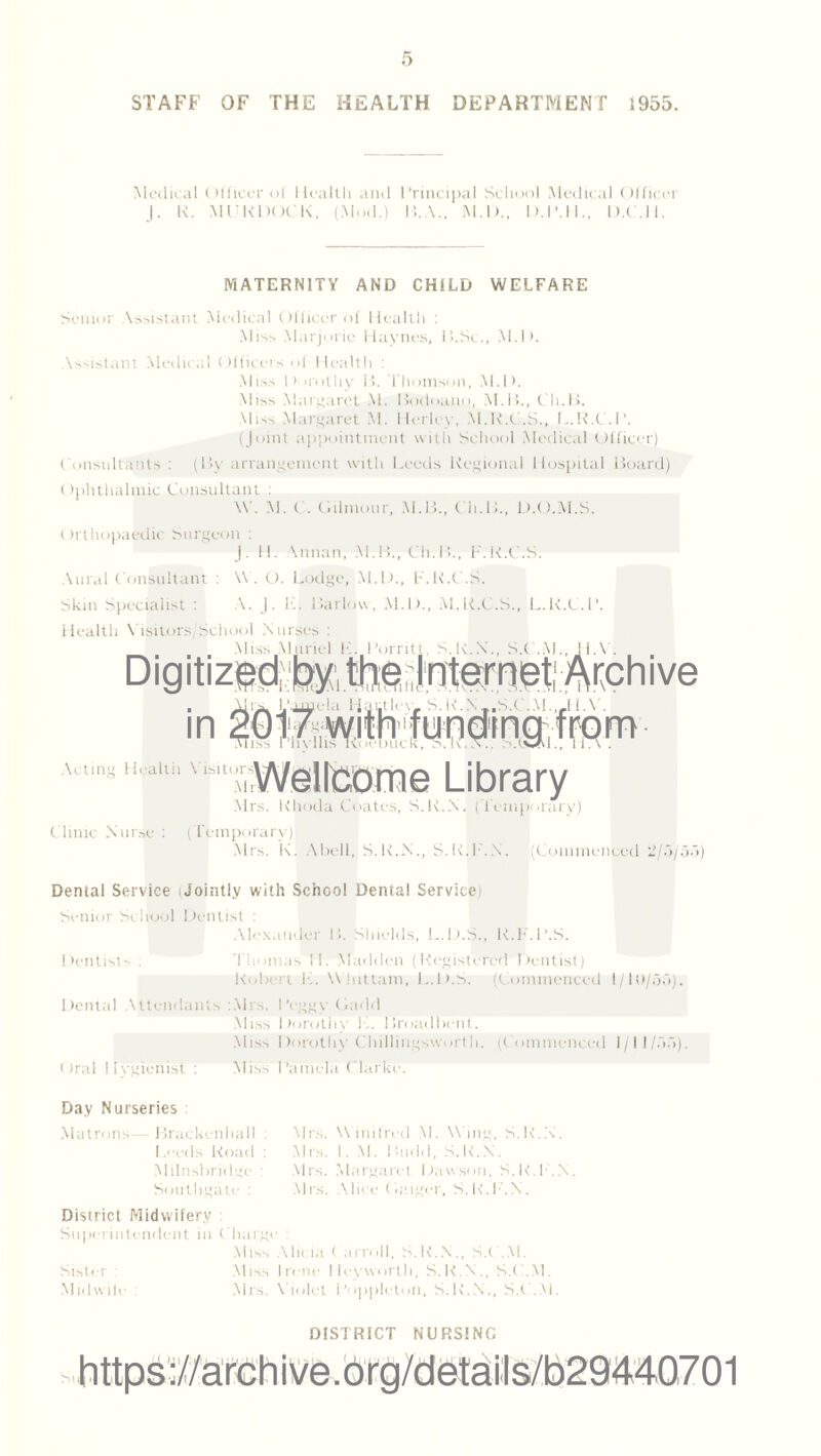 Medical Officer of Health and Principal School Medical Officer J. K. MIRDOCK, (Mod.) B.A., M.D., D.I’.H., D.C.H. MATERNITY AND CHILD WELFARE Senior Assistant Medical Officer of Health : Miss Marjorie Haynes, ll.Sc., M.D. Assistant Medical Officers of Health : Miss Dorothy il. Thomson, M.D. Miss Margaret M. Bodoano, M.B., Ch.B. Miss Margaret M. Herley, M.R.C.S., L.R.C.P. (Joint appointment with School Medical Officer) Consultants : (By arrangement with Leeds Regional Hospital Board) Ophthalmic Consultant : \Y. M. C. Gilmour, M.B., Ch.B., D.O.M.S. Orthopaedic Surgeon : |. H. \nnan, M.B., Cli.B., F.K.C.S. Aural Consultant : W . O. Lodge, M.D., F.K.C.S. Skin Specialist : A. J. K. Barlow, M.D., M.K.C.S., L.K.C.l’. Health Visitors)'School Nurses : Miss Muriel E. I’orritt, S.R.N., S.( .M. l.\ . Digitized bythqlnternetArchive in bss l’hyllis Koebuck, a.K .(CM. A.,,,,, ii-aith v(‘Wellcome Library Mrs. Khoda Coates, S.K.N. (Temporary) Clinic Nurse : (Temporary) Mrs. K. Abell, S.K.N., S.K.P.X. (Commenced 2/13/55 Dental Service iJointly with School Dental Service Senior School Dentist : Alexander B. Shields, L.D.S., R.F.l’.S. Dentist-- . Thomas II. Madden (Registered Dentist) Robert L. Whittam, L.D.S. (Commenced 1/10/55). Dental Attendants :.Mrs. Peggy Ladd Miss Dorothy K. Broadbent. Miss Dorothy Chillingsworth. (Commenced 1/11/55). ()ral Iiygienist : Miss Pamela Clarke. Day Nurseries : Matrons— Brackenhall : Leeds Road : Milnsbridge : Southgate : Mrs. W inifred M. W ing, S.R.X. Mrs. I. V. I buhl, S.K.N. Mrs. Margaret Dawson, S.K.P.X. Mrs. Alice Cadger, S.K.P.X. District Midwifery Superintendent in Charge : Miss Alicia ( arroll, S.K.N., S.C.M. Sister : Miss Irene Hayworth, S.K.N., S.C.M. Midwife Mrs. Violet Popplctun, S.K.N., S.C.M. DISTRICT NURSING