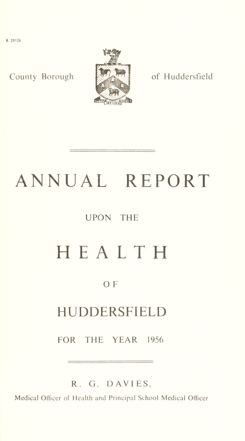 R 29126 County Borough of Huddersfield ANNUAL REPORT UPON THE HEALTH HUDDERSFIELD FOR THE YEAR 1956 R. G. DAVIES, Medical Oflieer of Health and Principal School Medical Officer