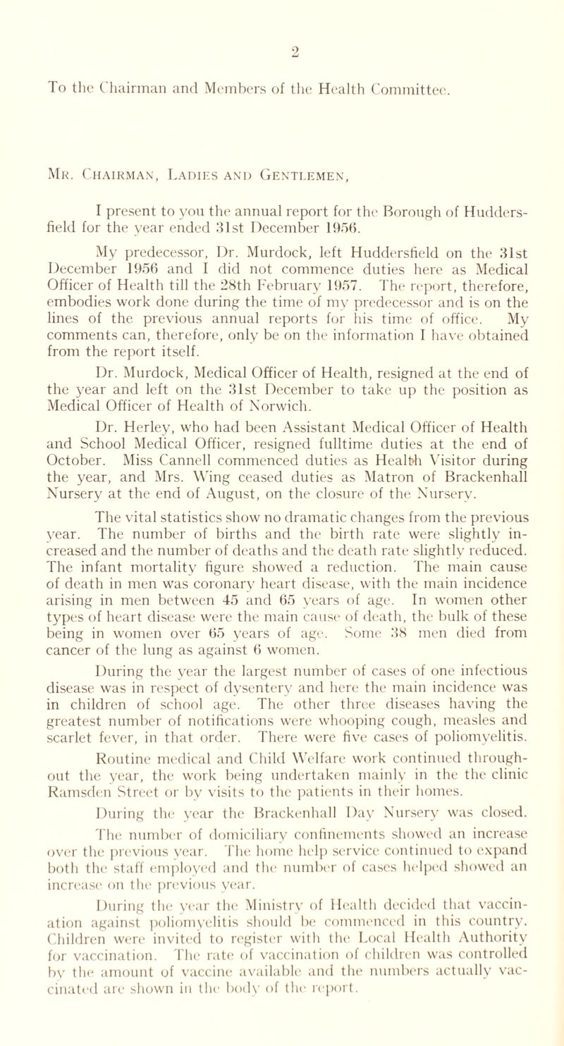 To the Chairman and Members of the Health Committee. Mr. Chairman, Ladies and Gentlemen, I present to yon the annual report for the Borough of Hudders- field for the year ended .‘list December 1956. My predecessor, Dr. Murdock, left Huddersfield on the 31st December 1956 and I did not commence duties here as Medical Officer of Health till the 28th February 1957. The report, therefore, embodies work done during the time of my predecessor and is on the lines of the previous annual reports for his time of office. My comments can, therefore, only be on the information I have obtained from the report itself. Dr. Murdock, Medical Officer of Health, resigned at the end of the year and left on the 31st December to take up the position as Medical Officer of Health of Norwich. Dr. Herley, who had been Assistant Medical Officer of Health and School Medical Officer, resigned fulltime duties at the end of October. Miss Cannell commenced duties as Healt»h Visitor during the year, and Mrs. Wing ceased duties as Matron of Brackenhall Nursery at the end of August, on the closure of the Nursery. The vital statistics show no dramatic changes from the previous year. The number of births and the birth rate were slightly in- creased and the number of deaths and the death rate slightly reduced. The infant mortality figure showed a reduction. The main cause of death in men was coronary heart disease, with the main incidence arising in men between 45 and 65 years of age. In women other types of heart disease were the main cause of death, the bulk of these being in women over 65 years of age. Some 38 men died from cancer of the lung as against 6 women. During the year the largest number of cases of one infectious disease was in respect of dysentery and here the main incidence was in children of school age. The other three diseases having the greatest number of notifications were whooping cough, measles and scarlet fever, in that order. There were five cases of poliomyelitis. Routine medical and Child Welfare work continued through- out the year, the work being undertaken mainly in the the clinic Ramsden Street or by visits to the patients in their homes. During the year the Brackenhall Day Nursery was closed. The number of domiciliary confinements showed an increase over the previous vear. The home help service continued to expand both the staff employed and the number of cases helped showed an increase on the previous year. During the year the Ministry of Health decided that vaccin- ation against poliomyelitis should be commenced in this country. Children were invited to register with the Local Health Authority for vaccination. The rate of vaccination of children was controlled bv the amount of vaccine available and the numbers actually vac- cinated are shown in the body of the report.