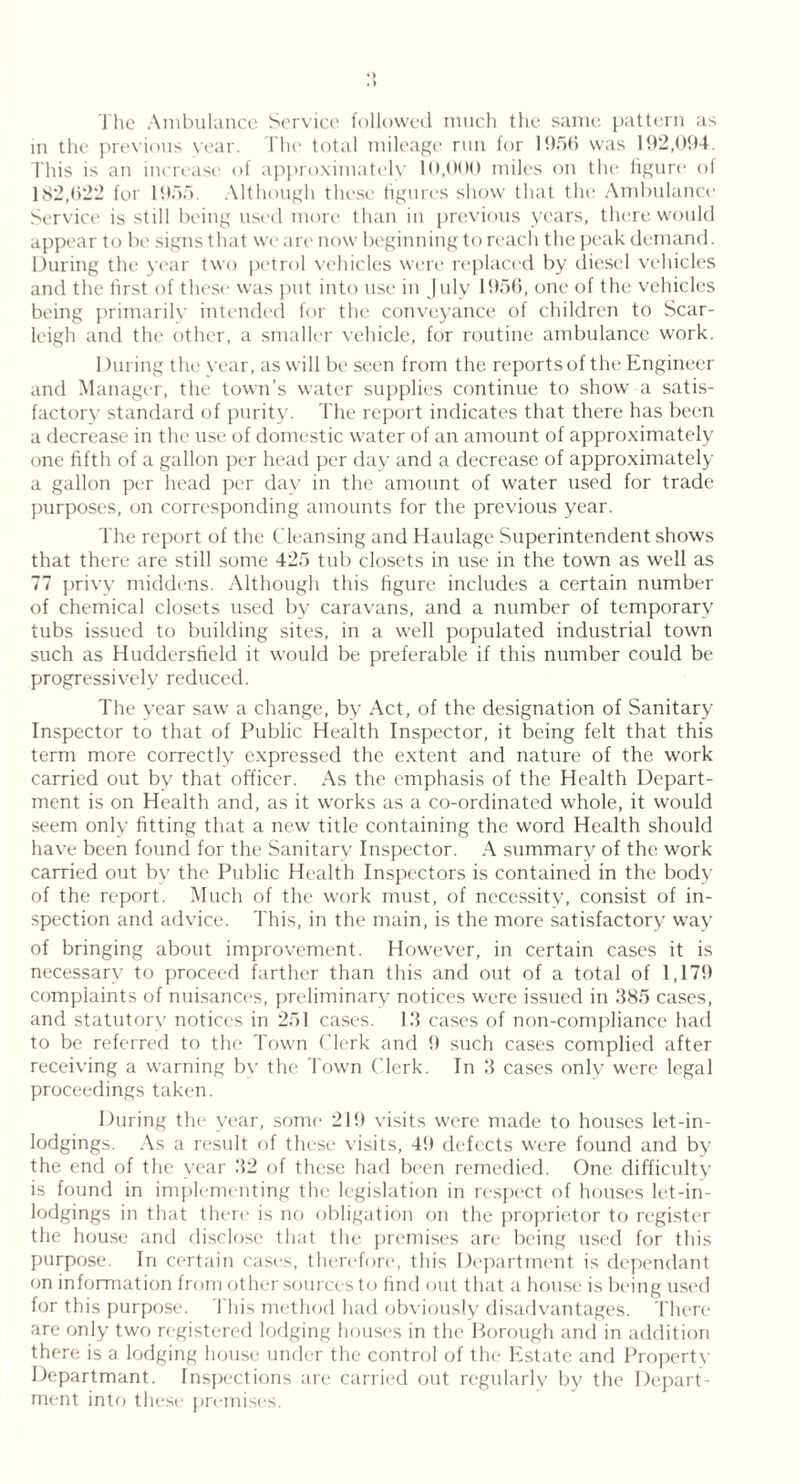 The Ambulance Service followed much the same pattern as in the previous year. The total mileage run for 1956 was 192,094. This is an increase of approximately 10,000 miles on the figure of 182,622 for 1955. Although these figures show that the Ambulance Service is still being used more than in previous years, there would appear to be signs that we are now beginning to reach the peak demand. During the year two petrol vehicles were replaced by diesel vehicles and the first of these was put into use in July 1956, one of the vehicles being primarily intended for the conveyance of children to Scar- leigh and the other, a smaller vehicle, for routine ambulance work. During the year, as will be seen from the reports of the Engineer and Manager, the town’s water supplies continue to show a satis- factory standard of purity. The report indicates that there has been a decrease in the use of domestic water of an amount of approximately one fifth of a gallon per head per day and a decrease of approximately a gallon per head per day in the amount of water used for trade purposes, on corresponding amounts for the previous year. The report of the Cleansing and Haulage Superintendent shows that there are still some 425 tub closets in use in the town as well as 77 privy middens. Although this figure includes a certain number of chemical closets used by caravans, and a number of temporary tubs issued to building sites, in a well populated industrial town such as Huddersfield it would be preferable if this number could be progressively reduced. The year saw a change, by Act, of the designation of Sanitary Inspector to that of Public Health Inspector, it being felt that this term more correctly expressed the extent and nature of the work carried out by that officer. As the emphasis of the Health Depart- ment is on Health and, as it works as a co-ordinated whole, it would seem only fitting that a new title containing the word Health should have been found for the Sanitary Inspector. A summary of the work carried out by the Public Health Inspectors is contained in the body of the report. Much of the work must, of necessity, consist of in- spection and advice. This, in the main, is the more satisfactory way of bringing about improvement. However, in certain cases it is necessary to proceed farther than this and out of a total of 1,179 complaints of nuisances, preliminary notices were issued in 385 cases, and statutory notices in 251 cases. 13 cases of non-compliance had to be referred to the Town Clerk and 9 such cases complied after receiving a warning by the. Town Clerk. In 3 cases only were legal proceedings taken. During the year, some 219 visits were made to houses let-in- lodgings. As a result of these visits, 49 defects were found and by the end of the year 32 of these had been remedied. One difficulty is found in implementing the legislation in respect of houses let-in- lodgings in that there is no obligation on the proprietor to register the house and disclose that the premises are being used for this purpose. In certain cases, therefore, this Department is dependant on information from other sources to find out that a house is being used for this purpose. This method had obviously disadvantages. There are only two registered lodging houses in the Borough and in addition there is a lodging house under the control of the Estate and Property Departmant. Inspections are carried out regularly by the Depart- ment into these premises.