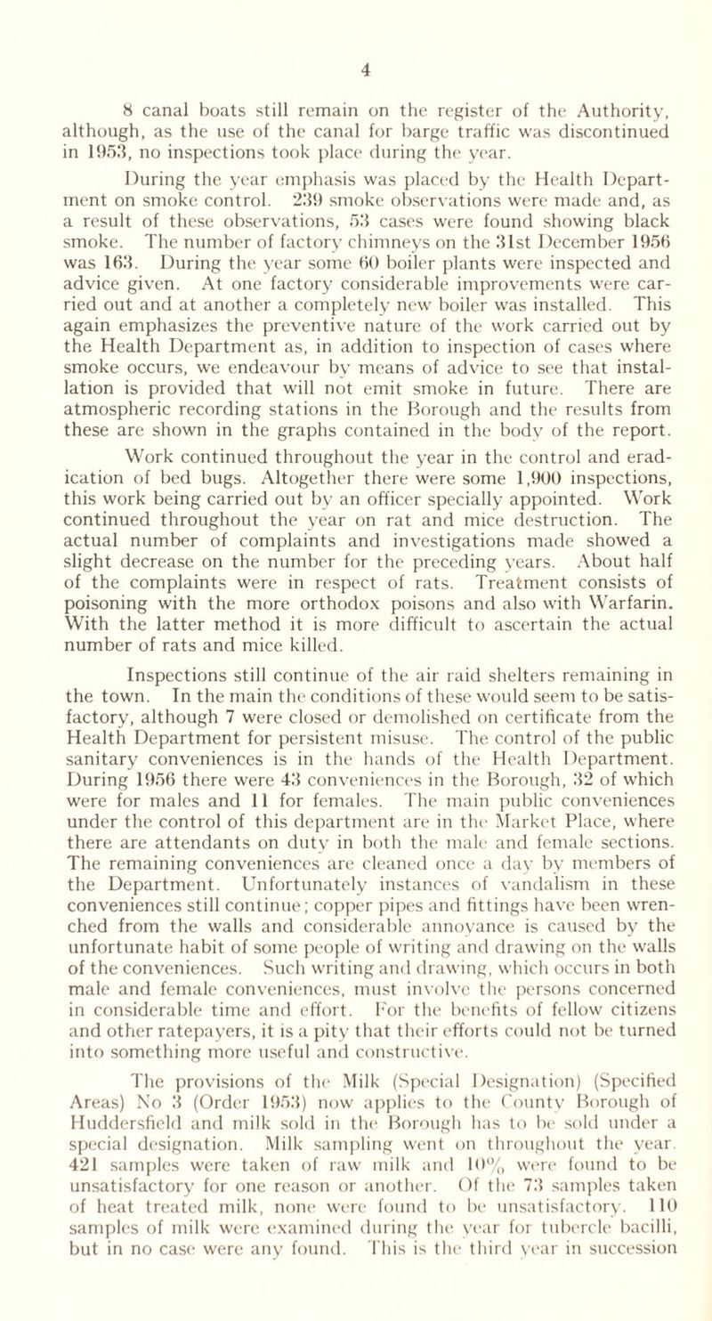 8 canal boats still remain on the register of the Authority, although, as the use of the canal for barge traffic was discontinued in 1953, no inspections took place during the year. During the year emphasis was placed by the Health Depart- ment on smoke control. 239 smoke observations were made and, as a result of these observations, 53 cases were found showing black smoke. The number of factory chimneys on the 31st December 1955 was 163. During the year some 60 boiler plants were inspected and advice given. At one factory considerable improvements were car- ried out and at another a completely new boiler was installed. This again emphasizes the preventive nature of the work carried out by the Health Department as, in addition to inspection of cases where smoke occurs, we endeavour by means of advice to see that instal- lation is provided that will not emit smoke in future. There are atmospheric recording stations in the Borough and the results from these are shown in the graphs contained in the body of the report. Work continued throughout the year in the control and erad- ication of bed bugs. Altogether there were some 1,900 inspections, this work being carried out by an officer specially appointed. Work continued throughout the year on rat and mice destruction. The actual number of complaints and investigations made showed a slight decrease on the number for the preceding years. About half of the complaints were in respect of rats. Treatment consists of poisoning with the more orthodox poisons and also with Warfarin. With the latter method it is more difficult to ascertain the actual number of rats and mice killed. Inspections still continue of the air raid shelters remaining in the town. In the main the conditions of these would seem to be satis- factory, although 7 were closed or demolished on certificate from the Health Department for persistent misuse. The control of the public sanitary conveniences is in the hands of the Health Department. During 1956 there were 43 conveniences in the Borough, 32 of which were for males and 11 for females. The main public conveniences under the control of this department are in the Market Place, where there are attendants on duty in both the male and female sections. The remaining conveniences are cleaned once a day by members of the Department. Unfortunately instances of vandalism in these conveniences still continue; copper pipes and fittings have been wren- ched from the walls and considerable annoyance is caused by the unfortunate habit of some people of writing and drawing on the walls of the conveniences. Such writing and drawing, which occurs in both male and female conveniences, must involve the persons concerned in considerable time and effort. For the benefits of fellow citizens and other ratepayers, it is a pity that their efforts could not be turned into something more useful and constructive. The provisions of the Milk (Special Designation) (Specified Areas) No 3 (Order 1953) now applies to the County Borough of Huddersfield and milk sold in the Borough has to be sold under a special designation. Milk sampling went on throughout the year. 421 samples were taken of raw milk and 10% were found to be unsatisfactory for one reason or another. Of the 73 samples taken of heat treated milk, none were found to be unsatisfactory. 110 samples of milk were examined during the year for tubercle bacilli, but in no case were any found. This is the third year in succession