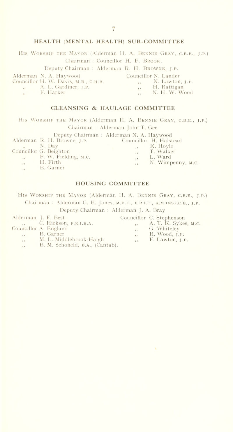 I HEALTH (MENTAL HEALTH) SUB-COMMITTEE His Worship the Mayor (Alderman H. A. Bennie Gray, c.b.e., j.p.) Chairman : Councillor H. F. Brook, Deputy Chairman : Alderman R. II. Browne, j.p. Alderman X. A. Haywood Councillor N. Lander Councillor II. W. Davis, m.b., c.h.b. ,, N. Lawton, j.p. ,, A. L. Gardiner, j.p. ,, H. Rattigan F. Marker ,, N. H. W. Wood CLEANSING & HAULAGE COMMITTEE His Worship the Mayor (Alderman H. A. Bennie Gray, c.b.e., j.p.) Chairman : Alderman John T. Gee Deputy Chairman Alderman R. H. Browne, j.p. ,, X. Day Councillor CL Beighton ,, F. W. Fielding, m.c. „ H. Firth ,, B. Garner Alderman X. A. Haywood Councillor H. Halstead ,, K. Hoyle T. Walker ,, L. Ward ,, X. Wimpenny, m.c. HOUSING COMMITTEE His Worship the Mayor (Alderman 11. A. Bennie Gray, c.b.e., j.p.) Chairman : Alderman G. B. Jones, m.b.e., f.r.i.c., a.m.inst.c.e., j.p. Deputy Chairman : Alderman J. A. Bray Alderman J. F'. Best Councillor ,, C. Hickson, f.r.i.b.a. ,, Councillor A. England ,, B. Garner ,, ,, M. L. Middlebrook-Haigh ,, ,, B. M. Schofield, b.a., (Cantab). C. Stephenson A. T. K. Sykes, m.c. G. Whiteley R. Wood, j.p. F. Lawton, j.p.