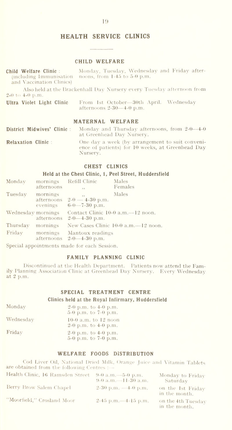 I!) HEALTH SERVICE CLINICS CHILD WELFARE Child Welfare Clinic Monday, Tuesday, Wednesday and Friday after- including Immunisation noons, from I 45 to 5-0 p.m. and Vaccination Clinics) Also held at the Brackenhall Day Nursery every Tuesday afternoon from 2-n to 4-0 p.m. Ultra Violet Light Clinic From 1st October- 30th April. Wednesday afternoons 2-30—4-0 p.m. MATERNAL WELFARE District Midwives’ Clinic Monday and Thursday afternoons, from 2-0—4-0 at Greenhead Day Nursery. Relaxation Clinic : One day a week (by arrangement to suit conveni- ence of patients) for 10 weeks, at Greenhead Day Nursery. CHEST CLINICS Held at the Chest Clinic, 1, Peel Street, Huddersfield Monday mornings Refill Clinic Males afternoons ,, Females Tuesday mornings afternoons 2-0 — 4-30 p.m. Males evenings 6-0—7-30 p.m. Wednesday mornings Contact Clinic 10-0 a.m.—12 noon, afternoons 2-0—4-30 p.m. Thursday mornings New Cases Clinic 10-0 a.m.—12 noon. Friday mornings Mantoux readings afternoons 2-0—4-30 p.m. Special appointments made for each Session. FAMILY PLANNING CLINIC Discontinued at the Health Department. Patients now attend the Fam- ily Planning Association Clinic at Greenhead Day Nursery. Every Wednesday at 2 p.m. Monday Wednesday Friday SPECIAL TREATMENT CENTRE Clinics held at the Royal Infirmary, Huddersfield 2-0 p.m. to 4-0 p.m. 5-0 p.m. to 7-0 p.m. 10-0 a.m. to 12 noon 2-0 p.m. to 4-0 p.m. 2-0 p.m. to 4-0 p.m. 5-0 p.m. to 7-0 p.m. WELFARE FOODS DISTRIBUTION Cod Liver Oil, National Dried Milk, Orange Juice are obtained from the following Centres : Health Clinic, 1(5 Ramsden Street 0-0 a.m. -5-0 p.m. 0-0 a.m. I 1-30 a.m. Berry Brow Salem Chapel 2-30 p.m. 4-0 p.m. Moorfield,” Crosland Moor 2-45 p.m.—-4-15 p.m. and Vitamin Tablets Monday to Friday Saturday on the 1st Friday in the month. on the 4th Tuesday in the month.