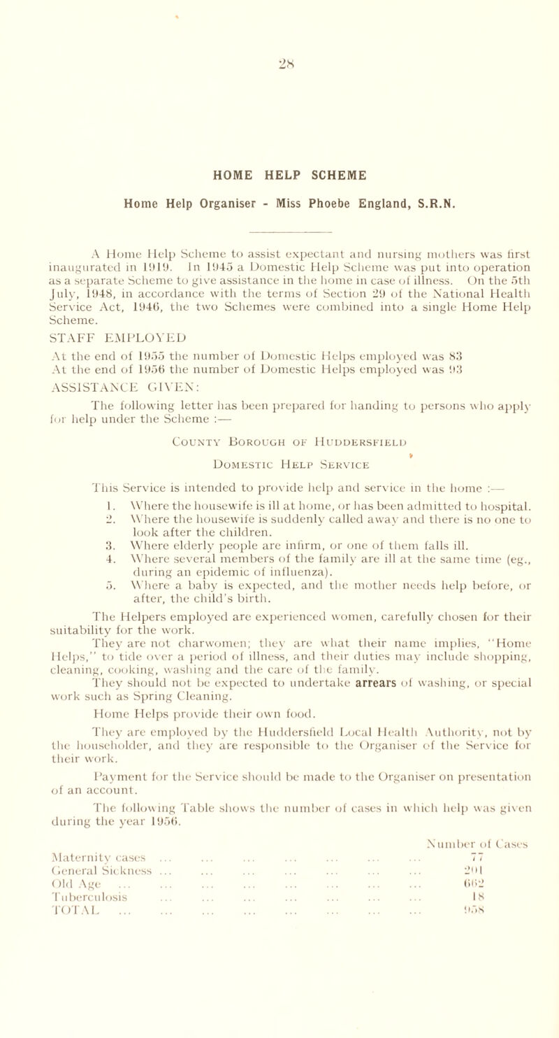 HOME HELP SCHEME Home Help Organiser - Miss Phoebe England, S.R.N. A Home Help Scheme to assist expectant and nursing mothers was hrst inaugurated in 1919. In 1943 a Domestic Help Scheme was put into operation as a separate Scheme to give assistance in the home in case oi illness. On the 5th July, 1948, in accordance with the terms of Section 29 of the National Health Service Act, 1946, the two Schemes were combined into a single Home Help Scheme. STAFF EMPLOYED At the end of 1955 the number of Domestic Helps employed was 83 At the end of 1956 the number of Domestic Helps employed was 93 ASSISTANCE GIVEN: The following letter has been prepared for handing to persons who apply for help under the Scheme :— County Borough of Huddersfield » Domestic Help Service This Service is intended to prov ide help and service in the home :— 1. Where the housewife is ill at home, or has been admitted to hospital. 2. Where the housewife is suddenly called away and there is no one to look after the children. 3. Where elderly people are infirm, or one of them falls ill. 4. Where several members of the family are ill at the same time (eg., during an epidemic of influenza). 5. Where a baby is expected, and the mother needs help before, or after, the child’s birth. The Helpers employed are experienced women, carefully chosen for their suitability for the work. They are not charwomen; they are what their name implies, “Home Helps,” to tide over a period of illness, and their duties may include shopping, cleaning, cooking, washing and the care of the family. They should not be expected to undertake arrears of washing, or special work such as Spring Cleaning. Home Helps provide their own food. They are employed by the Huddersfield Local Health Authority, not by the householder, and they are responsible to the Organiser of the Service for their work. Payment for the Service should be made to the Organiser on presentation of an account. The following Table shows the number of cases in which help was given during the year 1956. Maternity cases General Sickness Old Age ... Tuberculosis TOTAL ... Number of Cases I I 2o| 662 18 958
