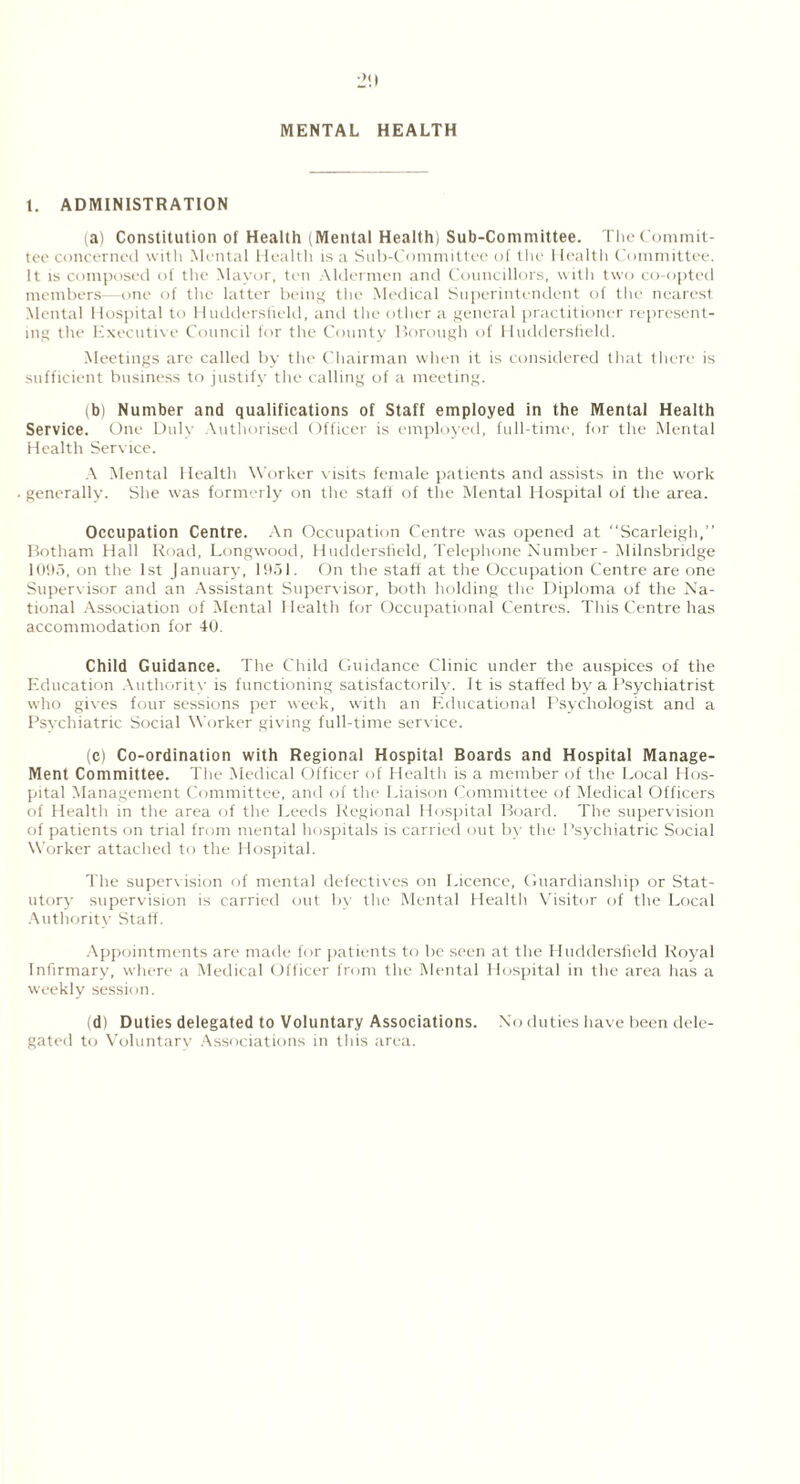 MENTAL HEALTH t. ADMINISTRATION (a) Constitution of Health (Mental Health) Sub-Committee. The Commit- tee concerned with Mental Health is a Sub-Committee of the I lealth Committee. It is composed of the Mayor, ten Aldermen and Councillors, with two co-opted members—one of the latter being the Medical Superintendent of the nearest Mental Hospital to Huddersfield, and the other a general practitioner represent- ing the Executive Council for the County Borough of Huddersfield. Meetings are called by the Chairman when it is considered that there is sufficient business to justify the calling of a meeting. (b) Number and qualifications of Staff employed in the Mental Health Service. One Duly Authorised Officer is employed, full-time, for the Mental Health Service. A Mental Health Worker visits female patients and assists in the work generally. She was formerly on the staff of the Mental Hospital of the area. Occupation Centre. An Occupation Centre was opened at Scarleigh,” Botham Hall Road, Longwood, Huddersfield, Telephone Number - Milnsbridge 1095, on the 1st January, 1951. On the staff at the Occupation Centre are one Supervisor and an Assistant Supervisor, both holding the Diploma of the Na- tional Association of Mental Health for Occupational Centres. This Centre has accommodation for 40. Child Guidance. The Child Guidance Clinic under the auspices of the Education Authority is functioning satisfactorily. It is staffed by a Psychiatrist who gives four sessions per week, with an Educational Psychologist and a Psychiatric Social Worker giving full-time service. (c) Co-ordination with Regional Hospital Boards and Hospital Manage- Ment Committee. The Medical Officer of Health is a member of the Local Hos- pital Management Committee, and of the Liaison Committee of Medical Officers of Health in the area of the Leeds Regional Hospital Board. The supervision of patients on trial from mental hospitals is carried out by the Psychiatric Social Worker attached to the Hospital. The supervision of mental defectives on Licence, Guardianship or Stat- utory supervision is carried out by the Mental Healtli Visitor of the Local Authority Staff. Appointments are made for patients to be seen at the Huddersfield Royal Infirmary, where a Medical Officer from the Mental Hospital in the area has a weekly session. (d) Duties delegated to Voluntary Associations. No duties have been dele- gated to Voluntary Associations in this area.