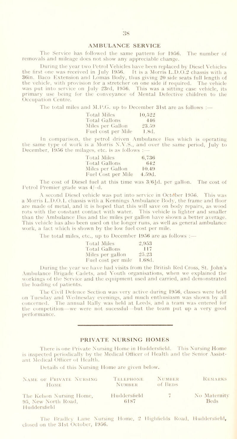 AMBULANCE SERVICE The Service lias followed the same pattern for 1956. The number of removals and mileage does not show any appreciable change. During the year two Petrol Vehicles have been replaced by Diesel Vehicles the first one was received in July 1956. It is a Morris L.D.O.2 chassis with a 36in. Baco Extension and Lomas Body, thus giving 20 side seats full length of the vehicle, with provision for a stretcher on one side if required. The vehicle was put into service on July 23rd, 1956. This was a sitting case vehicle, its primary use being for the conveyance of Mental Defective children to the Occupation Centre. The total miles and M.P.G. up to December 31st are as follows :— Total Miles 10,522 Total Gallons 446 Miles per Gallon 23.59 Fuel cost per Mile 1.8d. In comparison, the petrol driven Ambulance Bus which is operating the same type of work is a Morris X.Y.S., and over the same period, July to December, 1956 the milages, etc. is as follows :—- Total Miles 6,736 Total Gallons (542 Miles per Gallon 10.49 Fuel Cost per Mile 4.59d. The cost of Diesel fuel at this time was 3/6L1. per gallon. The cost of Petrol Premier grade was 4/—d. A second Diesel vehicle was put into service in October 1956. This was a Morris L.D.O.l. chassis with a Kennings Ambulance Body, the frame and floor are made of metal, and it is hoped that this will save on body repairs, as wood rots with the constant contact with water. This vehicle is lighter and smaller than the Ambulance Bus and the miles per gallon have shown a better average. This vehicle has also been used on the longer runs, as well as general ambulance work, a fact which is shown by the low fuel cost per mile. The total miles, etc., up to December 1956 are as follows :— Total Miles 2,953 Total Gallons 117 Miles per gallon 25.23 Fuel cost per mile l.68d. During the year we have had visits from the British Red Cross, St. John’s Ambulance Brigade Cadets, and Youth organisations, when we explained the workings of the Service and the equipment used and carried, and demonstrated the loading of patients. The Civil Defence Section was very active during 1956, classes were held on Tuesday and Wednesday evenings, and much enthusiasm was shown by all concerned. The annual Rally was held at Leeds, and a team was entered for the competition—we were not sucessful but the team put up a very good performance. PRIVATE NURSING HOMES There is one Private Nursing Home in Huddersfield. This Nursing Home is inspected periodically by the Medical Officer of Health and the Senior Vssist- ant Medical Officer of Health. Details of this Nursing Home are given below. Name of Private Nursing I IO.ME Telephone Number Number of Beds Rem a rks The Kelson Nursing Home, Huddersfield 95, New North Road, 6187 11 uddersfield No Maternity Beds The Bradley Lane Nursing Home, 2 llighfields Road, Huddersfield, closed on the 31st October, 1956.