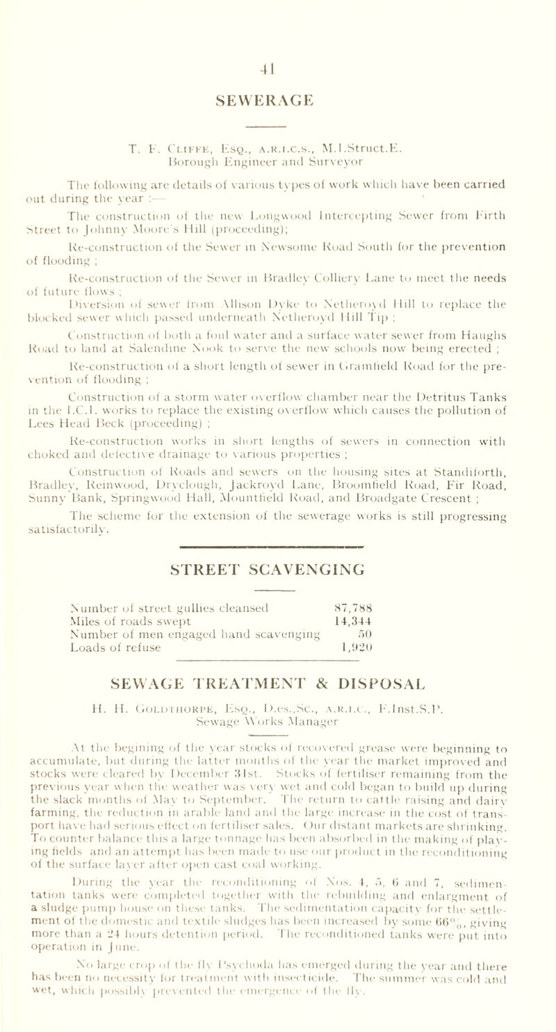 SEWERAGE T. F. Clifke, Esy., a.k.i.c.s., M.I.Struct.E. Borough Engineer anil Surveyor The following are details of various tvpes of work which have been carried out during the year : The construction of the new Longwood Intercepting Sewer from Firth Street to Johnny Moore's Hill (proceeding); Re-construction of the Sewer in Newsome Road South for the prevention of flooding ; Re-construction of the Sewer in Bradley Colliery Lane to meet the needs of future flows ; Diversion of sewer from \llison Dyke to Netheroyd Mill to replace the blocked sewer which passed underneath Netheroyd Hill Tip ; Construction of both a foul water and a surface water sewer from Haughs Road to land at Salendine Nook to serve the new schools now being erected ; Re-construction of a short length of sewer in Gramfield Road for the pre- vention of flooding ; Construction of a storm water overflow chamber near the Detritus Tanks in the l.C.l. works to replace the existing overflow which causes the pollution of Lees Head Beck (proceeding) ; Re-construction works in short lengths of sewers in connection with choked and defective drainage to various properties ; Construction of Roads and sewers on the housing sites at Standiforth, Bradlev, lteinwood, Dryclough, Jackroyd Lane, Broomfield Road, Fir Road, Sunny Bank, Springwood Hall, Mountfield Road, and Broadgate Crescent ; The scheme for the extension of the sewerage works is still progressing satisfactorily. STREET SCAVENGING Number of street gullies cleansed 87,788 Miles of roads swept 14,344 Number of men engaged hand scavenging 50 Loads of refuse 1,920 SEWAGE TREATMENT & DISPOSAL H. H. Goldthorpe, Lsq., D.es.,Sc., a.r.i.c., F.lnst.S.l’. Sewage Works Manager At the begining of the year stocks ol recovered grease were beginning to accumulate, but during the latter months of the year the market improved and stocks were cleared bv December 31st. Stocks of fertiliser remaining from the previous year when the weather was very wet and cold began to build up during the slack months of May to September. The return to cattle raising and dairy farming, the reduction in arable land and the large increase in the cost of trails port have had serious effect on fertiliser sales. Our distant markets are shrinking. To counter balance this a large tonnage has been absorbed in the making of plac- ing fields and an attempt has been made to use our product in the reconditioning of the surface layer after open cast coal working. During the year the reconditioning of Nos. 1, 5, li and 7, sedimen- tation tanks were completed together with the rebuilding and enlargment of a sludge pump house on these tanks. The sedimentation capacity for the settle- ment of the domestic and textile sludges has been increased by some ti6%, giving more than a 24 hours detention period. The reconditioned tanks were put into operation in June. No large crop of the fl\ I’sychoda has emerged during the year and there has been no necessity for treatment with insecticide. The summer was cold and wet, which possible prevented the emergence of the flv.