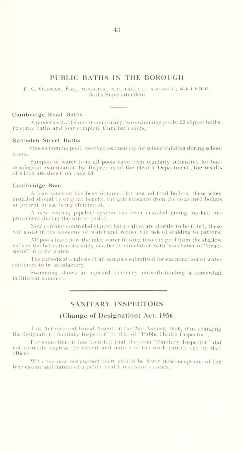 4;; PUBLIC F. C. Oldman, Esq., BATHS IN THE BOROUGH M.N.A.B.S., A.M.Illst.,B.K., A.K.SAN.I., M.R.I.P.H.H. Baths Superintendent Cambridge Road Baths A modern establishment comprising two swimming pools, 23 slipper baths, 12 spray baths and four complete foam bath units. Ramsden Street Baths One swimming pool, reserved exclusively for school children during school hours. Samples of water from all pools have been regularly submitted for bac- teriological examination by Inspectors of the Health Department, the results of which are shown on page 63. Cambridge Road A loan sanction has been obtained for new oil fired boilers, these when installed should be of great benefit, the grit nuisance from the coke fired boilers at present in use being eliminated. A new heating pipeline system has been installed giving marked im- provement during the winter period. New corridor controlled slipper bath valves are shortly to be fitted, these will assist in the economy of water and reduce the risk of scalding to patrons. -All pools have now the inlet water flowing into the pool from the shallow ends of the baths thus assisting in a better circulation with less chance of “dead- spots” in pond water. The periodical analysis of all samples submitted for examination of water continues to be satisfactory. Swimming shows an upward tendency notwithstanding a somewhat indifferent summer. SAMTARV INSPECTORS (Change of Designation) Act, 1956 This Act received Koval Assent on the 2nd August, 11)56, thus changing the designation Sanitary Inspector” to that of Public Health Inspector. For some time it has been felt that the term “Sanitary Inspector did not correctlv express the extent and nature of the work carried out by that officer. With the new designation there should be fewer misconceptions of the true extent and nature of a public health inspector's duties.