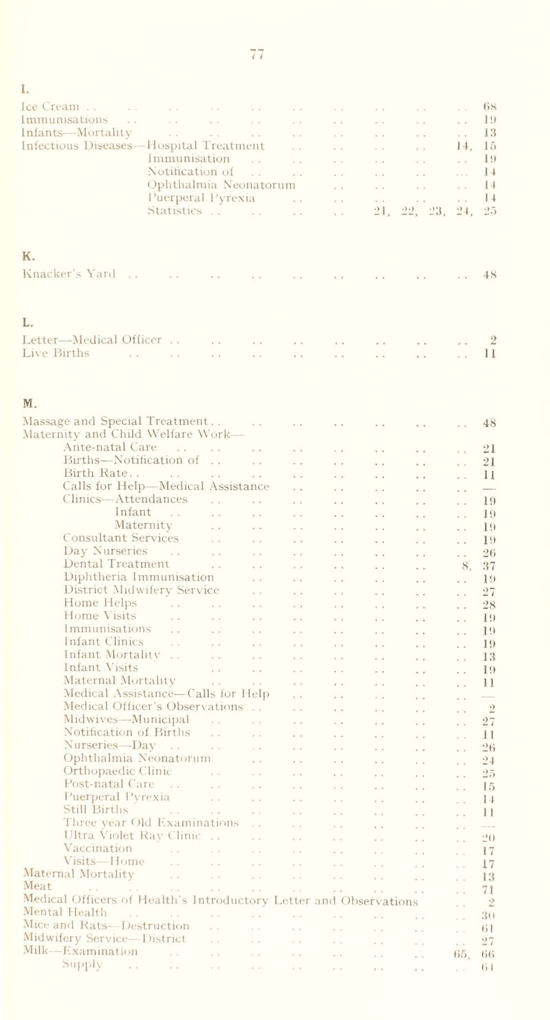 I. Ice Cream Immunisations Infants—Mortality Infectious Diseases—Hospital Treatment Immunisation Notification of Ophthalmia Neonatorum Puerperal Pyrexia Statistics .. (>K 19 13 14, 15 lit 14 14 14 K. Knacker’s Yard . . . . . . . . . . . . .. . . 48 L, Letter—Medical Officer . . . . . . .. . . . . .. .. 2 Live Births . . . . . . . . . . .. .. 11 M. Massage and Special Treatment. . Maternity and Child Welfare Work Ante-natal Care Births—Notification of Birth Kate. . Calls for Help—Medical Assistance Clinics—Attendances Infant Maternity- Consultant Services Day Nurseries Dental Treatment Diphtheria Immunisatior District Midwifery Servic Home Helps Home Visits Immunisations Infant Clinics Infant Mortality . . Infant Visits Maternal Mortality Medical Assistance—Calls lor Hel{ Medical Officer's Observations Midwives—Municipal . . Notification of Births Nurseries—Day- Ophthalmia Neonatorum Orthopaedic Clinic Post-natal Care Puerperal Pyrexia Still Births Three year Old Examinations Ultra Violet Ray Clinic . . Vaccination Visits—Home Maternal Mortality Meat Medical Officers of Health's Introductory Letter am Mental Health Mice and Rats—Destruction Midwifery Service—District Milk—Examination . . Supply Obser ations 48 . 21 . 21 11 lft lit lit lit . 20 8, 37 lit . 27 . 28 1!) I it lit 13 lit II Zi 11 20 24 25 15 14 I I . . 2(1 17 17 13 71 2 . . 30 til . . 27 (15, titi (i I
