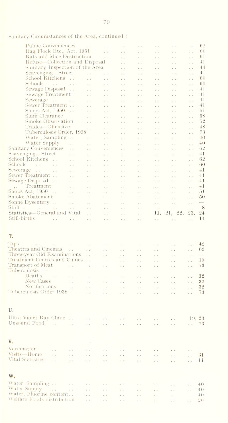 7!) Sanitary Circumstances of the \rca, continued : Public Conveniences Rag block bite., Act, 19.51 Rats and Mice Destruction Refuse Collection and Disposal . . Sanitary Inspection of the Area Scavenging—Street School Kitchens .. Schools Sewage Disposal Sewage Treatment Sewerage . . Sewrer Treatment Shops Act, 1950 Slum Clearance Smoke Observation Trades—Offensive Tuberculosis Order, 1938 Water, Sampling Water Supply Sanitary Conveniences Scavenging—Street School Kitchens Schools Sewerage Sewer Treatment Sewage Disposal . . ,, Treatment Shops Act, 1950 Smoke Abatement Sonne Dysentery Staff Statistics—General and Vital Still-births 11, 02 On 01 11 4-1 41 On on I I I I . . 41 51 . . 58 52 48 73 40 40 02 41 02 60 . . 41 . . 41 4! 41 . . 51 50 8 23, 24 II T. Tips .. . . .. . . . . .. . . .. . . 42 Theatres and Cinemas . . . . . . . . . . . . . . 62 Three-year Old Examinations . . . . . . . . . . . . . . •—- Treatment Centres and Clinics . . . . . . . . . . . . . . 19 Transport of Meat . . . . . . . . . . . . . . 73 Tuberculosis :— Deaths . . . . . . . . . . . . .. .. 32 New Cases . . . . . . . . . . . . . . 32 Notifications . . . . . . . . . . . . 32 Tuberculosis Order 1938 . . . . . . . . . . 73 U. Ultra Violet Ray Clinic . . . . . . . . . . . . .. 19. 23 Unsound Food .. .. .. .. .. .. .. .. ..73 V. Vaccination Visits 1 lome Vital Statistics W. Water, Sampling . . . . . . . . . . . . . . . . 40 Water Supply . . . . . . . . . . . . . . . . . . 40 Water, Fluorine content.. . . . . .. . . .. .. . to \\ ellare Foods distribution . . . . . . . . . . . . . . 2n 31 I i