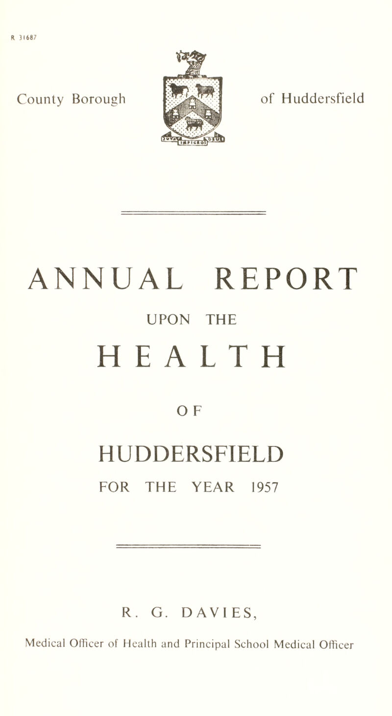 R 31687 County Borough of Huddersfield ANNUAL REPORT UPON THE HEALTH HUDDERSFIELD FOR THE YEAR 1957 R. G. DAVIES, Medical Officer of Health and Principal School Medical Officer