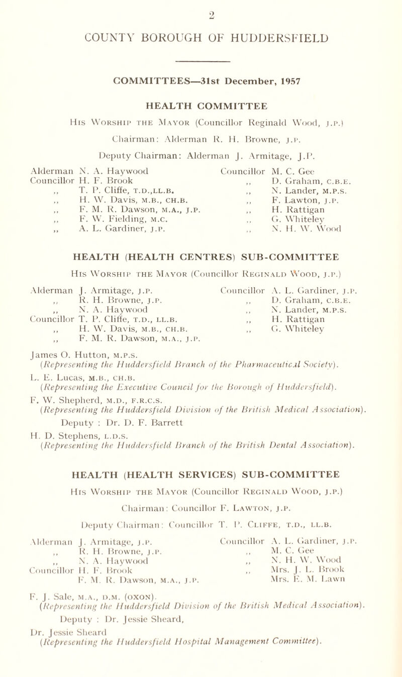 COUNTY BOROUGH OF HUDDERSFIELD COMMITTEES—31st December, 1957 HEALTH COMMITTEE His Worship the Mayor (Councillor Reginald Wood, j.p.) Chairman: Alderman R. H. Browne, j.p. Deputy Chairman: Alderman J. Armitage, J. P. Alderman N. A. Haywood Councillor H. F. Brook ,, T. P. Cliffe, T.D..LL.B. ,, H. W. Davis, m.b., ch.b. ,, F. M. R. Dawson, m.a., j.p. ,, F. W. Fielding, m.c. ,, A. L. Gardiner, j.p. Councillor M. C. Gee ,, D. Graham, c.b.e. ,, N. Lander, m.p.s. ,, F. Lawton, j.p. ,, H. Rattigan ,, G. Whiteley N. H. W. Wood HEALTH (HEALTH CENTRES) SUB-COMMITTEE His Worship the Mayor (Councillor Reginald Wood, j.p.) Alderman J. Armitage, j.p. ,, R. H. Browne, j.p. ,, N. A. Haywood Councillor T. P. Cliffe, t.d., ll.b. ,, H. W. Davis, m.b., ch.b. ,, F. M. R. Dawson, m.a., j.p. Councillor A. L. Gardiner, j.p. ,, D. Graham, c.b.e. N. Lander, m.p.s. ,, H. Rattigan ,, G. Whiteley James O. Hutton, m.p.s. (Representing the Huddersfield Branch of the Pharmaceutical Society). L. E. Lucas, m.b., ch.b. (Representing the Executive Council for the Borough of Huddersfield). F. W. Shepherd, m.d., f.r.c.s. (Representing the Huddersfield Division of the British Medical Association). Deputy : Dr. D. F. Barrett H. D. Stephens, l.d.s. (Representing the Huddersfield Branch of the British Dental Association). HEALTH (HEALTH SERVICES) SUB-COMMITTEE His Worship the Mayor (Councillor Reginald Wood, j.p.) Chairman: Councillor F. Lawton, j.p. Deputy Chairman: Councillor Udcrman J. Armitage, j.p. ,, R. H. Browne, j.p. ,, N. A. Haywood Councillor 11. F. Brook F. M. R. Dawson, m.a., j.p. T. I’. Ci.iffe, t.d., ll.b. Councillor A. L. Gardiner, j.p. M. C. Gee N. 11. W. Wood ,, Mrs. J. L. Brook Mrs. I-:. M. Lawn F. J. Sale, m.a., d.m. (oxon). (Representing the Huddersfield Division of the British Medical Association). Deputy : Dr. Jessie Sheard, Dr. Jessie Sheard (Representing the Huddersfield Hospital Management Committee).