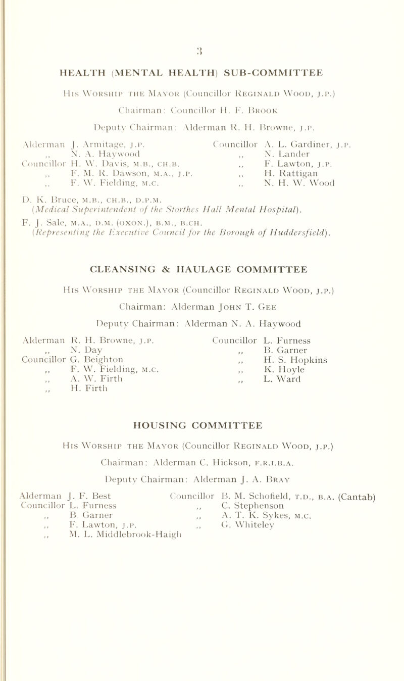 :{ HEALTH (MENTAL HEALTH) SUB-COMMITTEE Mis Worship the Mayor (Councillor Reginald Wood, j.p.) Chairman: Councillor H. F. Brook Depute Chairman: \ Herman R. 11. Browne, j.p. Vlderman J. Armilage, j.p. N. A. Haywood Councillor H. W. Davis, m.b., ch.b. F. M. R. Dawson, m.a., j.p. F. W. Fielding, m.c. Councillor A. L. Gardiner, j.p. ,, X. Lander ,, F. Lawton, j.p. ,, H. Rattigan X. H. W. Wood D. K. Bruce, m.b., ch.b., d.p.m. (Medical Superintendent of the S/orthes Hall Mental Hospital). F. J. Sale, M.A., d.m. (oxon.), b.m., b.ch. (Representing the Executive Council for the Borough of Huddersfield). CLEANSING & HAULAGE COMMITTEE His Worship the Mayor (Councillor Reginald Wood, j.p.) Chairman: Alderman John T. Gee Deputy Chairman: Alderman N. A. Haywood Alderman R. H. Browne, j.p. ,, X. Day Councillor G. Beighton ,, F. W. Fielding, m.c. A. W. Firth H. Firth Councillor L. Furness ,, B. Garner ,, H. S. Hopkins ,, K. Hoyle L. Ward HOUSING COMMITTEE His Worship the Mayor (Councillor Reginald Wood, j.p.) Chairman: Alderman C. Hickson, f.r.i.b.a. Deputy Chairman: Alderman j. A. Bray Alderman J. F. Best Councillor Councillor L. Furness ,, B Garner ,, F'. Lawton, j.p. ,, ,, M. L. Middlebrook-Haigh B. M. Schofield, t.d., b.a. (Cantab) C. Stephenson A. T. K. Sykes, m.c. G. Whiteley