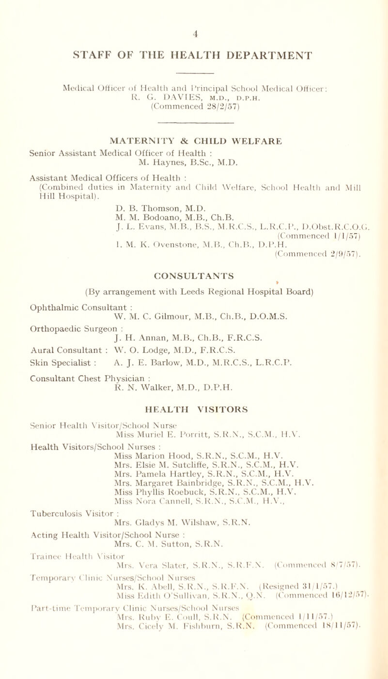 STAFF OF THE HEALTH DEPARTMENT Medical Officer of Health and Principal School Medical Officer: R. G. DAVIES, m.d., d.p.h. (Commenced 28/2/57) MATERNITY & CHILD WELFARE Senior Assistant Medical Officer of Health : M. Haynes, B.Sc., M.D. Assistant Medical Officers of Health : (Combined duties in Maternity and Child Welfare, School Health and Mill Hill Hospital). D. B. Thomson, M.D. M. M. Bodoano, M.B., Ch.B. J. L. Evans, M.B., B.S., M.R.C.S., L.R.C.P., D.Obst.R.C.O.G. (Commenced 1/1/57) 1. M. K. Ovenstone, M.B., Ch.B., D.P.H. (Commenced 2/9/57). CONSULTANTS (By arrangement with Leeds Regional Hospital Board) Ophthalmic Consultant : W. M. C. Gilmour, M.B., Ch.B., D.O.M.S. Orthopaedic Surgeon : J. H. Annan, M.B., Ch.B., F.R.C.S. Aural Consultant : W. O. Lodge, M.D., F.R.C.S. Skin Specialist : A. J. E. Barlow, M.D., M.R.C.S., L.R.C.P. Consultant Chest Physician : R. N. Walker, M.D., D.P.H. HEALTH VISITORS Senior Health Visitor/School Nurse Miss Muriel E. Porritt, S.R.N., S.C.M., H.Y. Health Visitors/School Nurses : Miss Marion Hood, S.R.N., S.C.M., H.V. Mrs. Elsie M. Sutcliffe, S.R.N., S.C.M., H.V. Mrs. Pamela Hartley, S.R.N., S.C.M., H.V. Mrs. Margaret Bainbridge, S.R.N., S.C.M., H.V. Miss Phyllis Roebuck, S.R.N., S.C.M., H.V. Miss Nora Cannell, S.K.N., S.C.M., H.V., Tuberculosis Visitor : Mrs. Gladys M. Wilshaw, S.R.N. Acting Health Visitor/School Nurse : Mrs. C. M. Sutton, S.R.N. Trainee Health Visitor Mrs. Vera Slater, S.R.N., S.R.F.N. (Commenced 8/7/;>7). Temporary Clinic Nurses/School Nurses Mrs. K. Abell, S.R.N., S.R.F.N. (Resigned 31/1/57.) Miss Edith O’Sullivan, S.R.N., u.N. (Commenced 16/12/57). Part-time Temporary Clinic Nurses/School Nurses Mrs. Ruby E. C-oull, S.R.N. (Commenced 1/11/57.) Mrs. Cicely M. Fish burn, S.R.N. (Commenced 18/11/57).