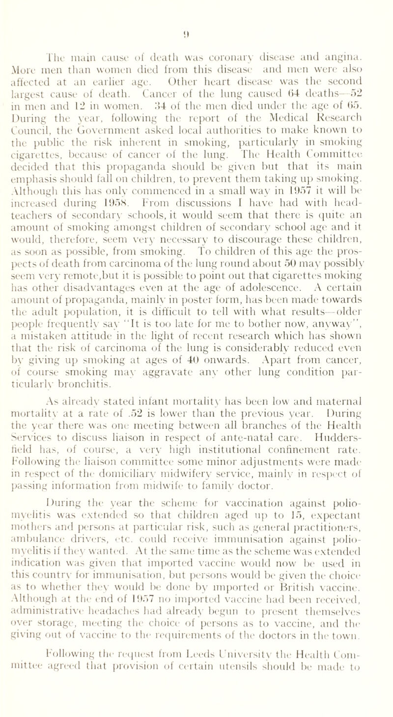 l'hc main cause of death was coronary disease and angina. More men than women died from this disease and men were also affected at an earlier age. Other heart disease was the second largest cause of death. Cancel of the lung caused 64 deaths—52 in men and 12 in women. .‘>4 of the men died under the age of 65. During the year, following the report of the Medical Research Council, the Government asked local authorities to make known to the public the risk inherent in smoking, particularly in smoking cigarettes, because of cancer of the lung. The Health Committee decided that this propaganda should be given but that its main emphasis should fall on children, to prevent them taking up smoking. Although this has only commenced in a small way in 1957 it will be increased during 1958. From discussions I have had with head- teachers of secondary schools, it would seem that there is quite an amount of smoking amongst children of secondary school age and it would, therefore, seem very necessary to discourage these children, as soon as possible, from smoking. To children of this age the pros- pects of death from carcinoma of the lung round about 50 may possibly seem very remote,but it is possible to point out that cigarettes moking has other disadvantages even at the age of adolescence. A certain amount of propaganda, mainly in poster form, has been made towards the adult population, it is difficult to tell with what results—older people frequently say “It is too late for me to bother now, anyway’’, a mistaken attitude in the light of recent research which has shown that the risk of carcinoma of the lung is considerably reduced even bv giving up smoking at ages of 40 onwards. Apart from cancer, of course smoking may aggravate anv other lung condition par- ticularly bronchitis. As already stated infant mortality lias been low and maternal mortality at a rate of .52 is lower than the previous year. During the year there was one meeting between all branches of the Health Services to discuss liaison in respect of ante-natal care. Hudders- field has, of course, a very high institutional confinement rate. Following the liaison committee some minor adjustments were made in respect of the domiciliary' midwifery service, mainly in respect of passing information from midwife to family doctor. I fin ing the year the scheme for vaccination against polio- myelitis was extended so that children aged up to 15, expectant mothers and persons at particular risk, such as general practitioners, ambulance drivers, etc. could receive immunisation against polio- myelitis if they wanted. At the same time as the scheme was extended indication was given that imported vaccine would now be used in this country for immunisation, but persons would be given the choice as to whether they would be done by imported or British vaccine. Although at the end of 1957 no imported vaccine had been received, administrative headaches had already begun to present themselves over storage, meeting the choice of persons as to vaccine, and the giving out of vaccine to the requirements of the doctors in the town. Following the request from Leeds University the Health Com- mittee agreed that provision of certain utensils should be made to