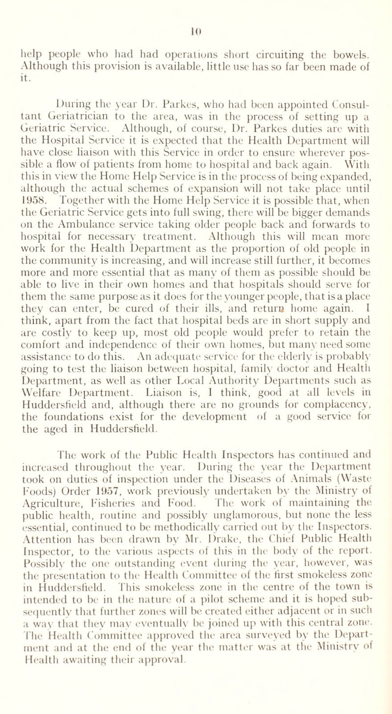 help people who had had operations short circuiting the bowels. Although this provision is available, little use lias so far been made of it. During the year Dr. Parkes, who had been appointed Consul- tant Geriatrician to the area, was in the process of setting up a Geriatric Service. Although, of course, Dr. Parkes duties are with the Hospital Service it is expected that the Health Department will have close liaison with this Service in order to ensure wherever pos- sible a flow of patients from home to hospital and back again. With this in view the Home Help Service is in the process of being expanded, although the actual schemes of expansion will not take place until 1958. Together with the Home Help Service it is possible that, when the Geriatric Service gets into full swing, there will be bigger demands on the Ambulance service taking older people back and forwards to hospital for necessary treatment. Although this will mean more work for the Health Department as the proportion of old people in the community is increasing, and will increase still further, it becomes more and more essential that as many of them as possible should be. able to live in their own homes and that hospitals should serve for them the same purpose as it does for the younger people, that is a place they can enter, be cured of their ills, and return home again. I think, apart from the fact that hospital beds are in short supply and are costly to keep up, most old people would prefer to retain the comfort and independence of their own homes, but many need some assistance to do this. An adequate service for the elderly is probably going to test the liaison between hospital, family doctor and Healtli Department, as well as other Local Authority Departments such as Welfare Department. Liaison is, I think, good at all levels in Huddersfield and, although there are no grounds for complacency, the foundations exist for the development of a good service for the aged in Huddersfield. The work of the Public Health Inspectors has continued and increased throughout the year. During the year the Department took on duties of inspection under the Diseases of Animals (Waste Foods) Order 1957, work previously undertaken by the Ministry of Agriculture, Fisheries and Food. The work of maintaining the public health, routine and possibly unglamorous, but none the less essential, continued to be methodically carried out by the Inspectors. Attention has been drawn bv Mr. Drake, the Chief Public Health Inspector, to the various aspects of this in the body of the report. Possibly the one outstanding event during the year, however, was the presentation to the Health Committee of the first smokeless zone in Huddersfield. This smokeless zone in the centre of the town is intended to be in the nature of a pilot scheme and it is hoped sub- sequently that further zones will be created either adjacent or in such a way that they mav eventually be joined up with this central zone1. The Health Committee approved the area surveyed by the Depart- ment and at the end of the year the matter was at the Ministry of Health awaiting their approval.