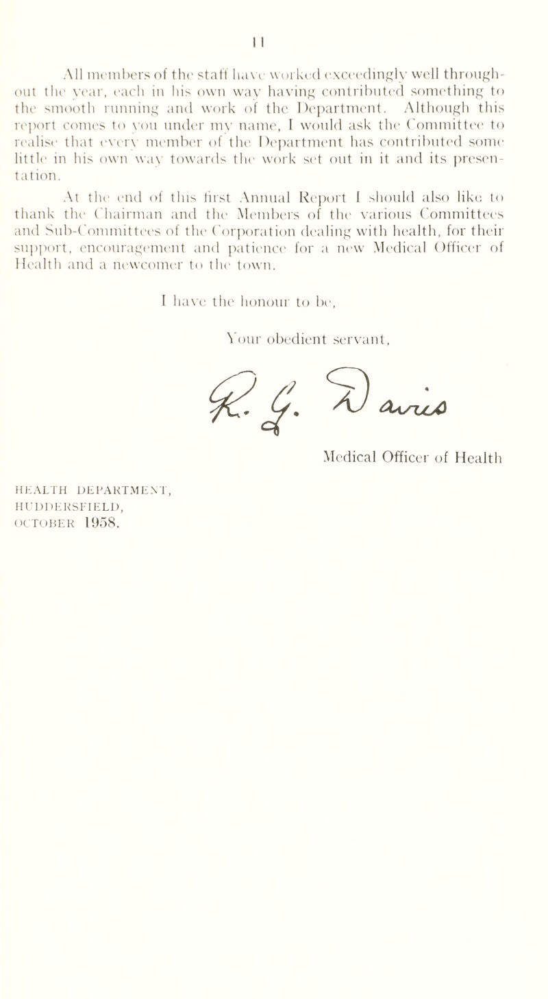 All members of the staff have worked exceedingly well through- out the year, each in his own way having contributed something to the smooth running and work of the Department. Although this report conies to vou under mv name, 1 would ask the Committee to realise that every member of the Department has contributed some little in his own way towards the work set out in it and its presen- tation. At the end of this Jirst Annual Report 1 should also like to thank the Chairman and the Members of the various Committees and Sub-Committees of the Corporation dealing with health, for their support, encouragement and patience for a now Medical Officer of Health and a newcomer to the town. I have the honour to be, Your obedient servant, Medical Officer of Health HEALTH DEPARTMENT, HUDDERSFIELD, OCTOBER 1958.